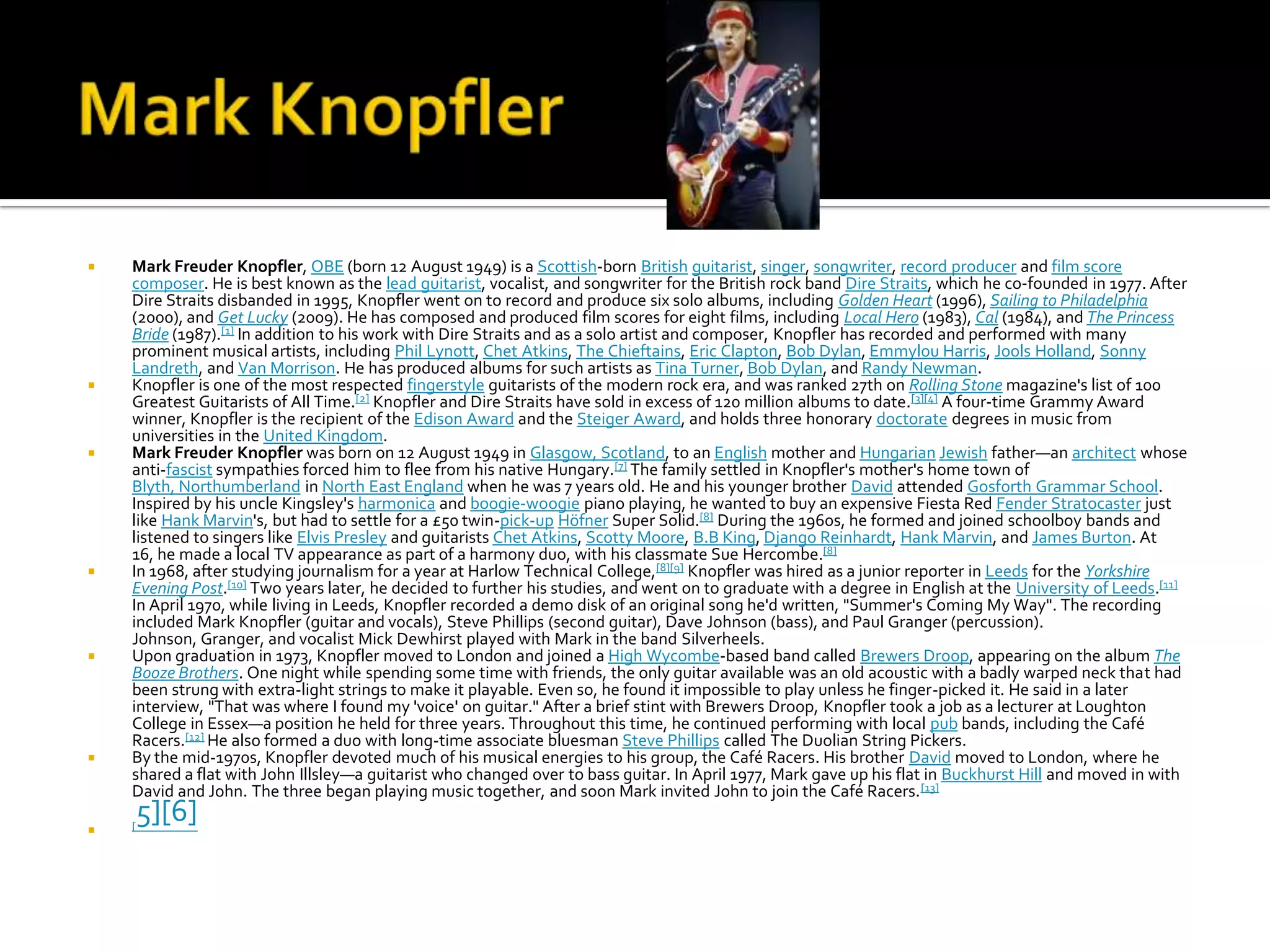    Mark Freuder Knopfler, OBE (born 12 August 1949) is a Scottish-born British guitarist, singer, songwriter, record producer and film score
    composer. He is best known as the lead guitarist, vocalist, and songwriter for the British rock band Dire Straits, which he co-founded in 1977. After
    Dire Straits disbanded in 1995, Knopfler went on to record and produce six solo albums, including Golden Heart (1996), Sailing to Philadelphia
    (2000), and Get Lucky (2009). He has composed and produced film scores for eight films, including Local Hero (1983), Cal (1984), and The Princess
    Bride (1987).[1] In addition to his work with Dire Straits and as a solo artist and composer, Knopfler has recorded and performed with many
    prominent musical artists, including Phil Lynott, Chet Atkins, The Chieftains, Eric Clapton, Bob Dylan, Emmylou Harris, Jools Holland, Sonny
    Landreth, and Van Morrison. He has produced albums for such artists as Tina Turner, Bob Dylan, and Randy Newman.
   Knopfler is one of the most respected fingerstyle guitarists of the modern rock era, and was ranked 27th on Rolling Stone magazine's list of 100
    Greatest Guitarists of All Time.[2] Knopfler and Dire Straits have sold in excess of 120 million albums to date.[3][4] A four-time Grammy Award
    winner, Knopfler is the recipient of the Edison Award and the Steiger Award, and holds three honorary doctorate degrees in music from
    universities in the United Kingdom.
   Mark Freuder Knopfler was born on 12 August 1949 in Glasgow, Scotland, to an English mother and Hungarian Jewish father—an architect whose
    anti-fascist sympathies forced him to flee from his native Hungary.[7] The family settled in Knopfler's mother's home town of
    Blyth, Northumberland in North East England when he was 7 years old. He and his younger brother David attended Gosforth Grammar School.
    Inspired by his uncle Kingsley's harmonica and boogie-woogie piano playing, he wanted to buy an expensive Fiesta Red Fender Stratocaster just
    like Hank Marvin's, but had to settle for a £50 twin-pick-up Höfner Super Solid.[8] During the 1960s, he formed and joined schoolboy bands and
    listened to singers like Elvis Presley and guitarists Chet Atkins, Scotty Moore, B.B King, Django Reinhardt, Hank Marvin, and James Burton. At
    16, he made a local TV appearance as part of a harmony duo, with his classmate Sue Hercombe.[8]
   In 1968, after studying journalism for a year at Harlow Technical College,[8][9] Knopfler was hired as a junior reporter in Leeds for the Yorkshire
    Evening Post.[10] Two years later, he decided to further his studies, and went on to graduate with a degree in English at the University of Leeds.[11]
    In April 1970, while living in Leeds, Knopfler recorded a demo disk of an original song he'd written, "Summer's Coming My Way". The recording
    included Mark Knopfler (guitar and vocals), Steve Phillips (second guitar), Dave Johnson (bass), and Paul Granger (percussion).
    Johnson, Granger, and vocalist Mick Dewhirst played with Mark in the band Silverheels.
   Upon graduation in 1973, Knopfler moved to London and joined a High Wycombe-based band called Brewers Droop, appearing on the album The
    Booze Brothers. One night while spending some time with friends, the only guitar available was an old acoustic with a badly warped neck that had
    been strung with extra-light strings to make it playable. Even so, he found it impossible to play unless he finger-picked it. He said in a later
    interview, "That was where I found my 'voice' on guitar." After a brief stint with Brewers Droop, Knopfler took a job as a lecturer at Loughton
    College in Essex—a position he held for three years. Throughout this time, he continued performing with local pub bands, including the Café
    Racers.[12] He also formed a duo with long-time associate bluesman Steve Phillips called The Duolian String Pickers.
   By the mid-1970s, Knopfler devoted much of his musical energies to his group, the Café Racers. His brother David moved to London, where he
    shared a flat with John Illsley—a guitarist who changed over to bass guitar. In April 1977, Mark gave up his flat in Buckhurst Hill and moved in with
    David and John. The three began playing music together, and soon Mark invited John to join the Café Racers. [13]

   [
        5][6]
 