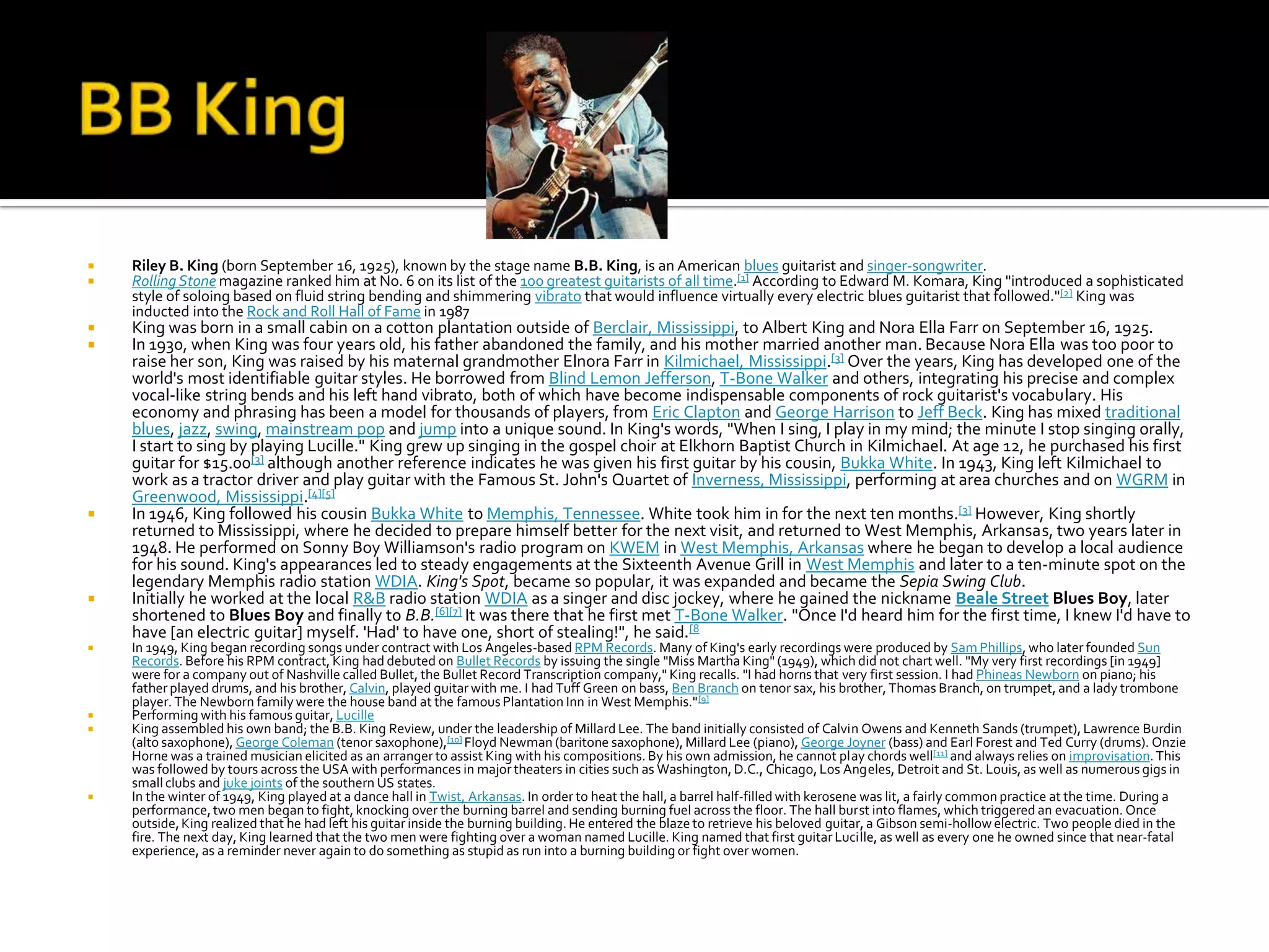    Riley B. King (born September 16, 1925), known by the stage name B.B. King, is an American blues guitarist and singer-songwriter.
   Rolling Stone magazine ranked him at No. 6 on its list of the 100 greatest guitarists of all time.[1] According to Edward M. Komara, King "introduced a sophisticated
    style of soloing based on fluid string bending and shimmering vibrato that would influence virtually every electric blues guitarist that followed."[2] King was
    inducted into the Rock and Roll Hall of Fame in 1987
   King was born in a small cabin on a cotton plantation outside of Berclair, Mississippi, to Albert King and Nora Ella Farr on September 16, 1925.
   In 1930, when King was four years old, his father abandoned the family, and his mother married another man. Because Nora Ella was too poor to
    raise her son, King was raised by his maternal grandmother Elnora Farr in Kilmichael, Mississippi.[3] Over the years, King has developed one of the
    world's most identifiable guitar styles. He borrowed from Blind Lemon Jefferson, T-Bone Walker and others, integrating his precise and complex
    vocal-like string bends and his left hand vibrato, both of which have become indispensable components of rock guitarist's vocabulary. His
    economy and phrasing has been a model for thousands of players, from Eric Clapton and George Harrison to Jeff Beck. King has mixed traditional
    blues, jazz, swing, mainstream pop and jump into a unique sound. In King's words, "When I sing, I play in my mind; the minute I stop singing orally,
    I start to sing by playing Lucille." King grew up singing in the gospel choir at Elkhorn Baptist Church in Kilmichael. At age 12, he purchased his first
    guitar for $15.00[3] although another reference indicates he was given his first guitar by his cousin, Bukka White. In 1943, King left Kilmichael to
    work as a tractor driver and play guitar with the Famous St. John's Quartet of Inverness, Mississippi, performing at area churches and on WGRM in
    Greenwood, Mississippi.[4][5]
   In 1946, King followed his cousin Bukka White to Memphis, Tennessee. White took him in for the next ten months.[3] However, King shortly
    returned to Mississippi, where he decided to prepare himself better for the next visit, and returned to West Memphis, Arkansas, two years later in
    1948. He performed on Sonny Boy Williamson's radio program on KWEM in West Memphis, Arkansas where he began to develop a local audience
    for his sound. King's appearances led to steady engagements at the Sixteenth Avenue Grill in West Memphis and later to a ten-minute spot on the
    legendary Memphis radio station WDIA. King's Spot, became so popular, it was expanded and became the Sepia Swing Club.
   Initially he worked at the local R&B radio station WDIA as a singer and disc jockey, where he gained the nickname Beale Street Blues Boy, later
    shortened to Blues Boy and finally to B.B.[6][7] It was there that he first met T-Bone Walker. "Once I'd heard him for the first time, I knew I'd have to
    have [an electric guitar] myself. 'Had' to have one, short of stealing!", he said.[8
   In 1949, King began recording songs under contract with Los Angeles-based RPM Records. Many of King's early recordings were produced by Sam Phillips, who later founded Sun
    Records. Before his RPM contract, King had debuted on Bullet Records by issuing the single "Miss Martha King" (1949), which did not chart well. "My very first recordings [in 1949]
    were for a company out of Nashville called Bullet, the Bullet Record Transcription company," King recalls. "I had horns that very first session. I had Phineas Newborn on piano; his
    father played drums, and his brother, Calvin, played guitar with me. I had Tuff Green on bass, Ben Branch on tenor sax, his brother, Thomas Branch, on trumpet, and a lady trombone
    player. The Newborn family were the house band at the famous Plantation Inn in West Memphis." [9]
   Performing with his famous guitar, Lucille
   King assembled his own band; the B.B. King Review, under the leadership of Millard Lee. The band initially consisted of Calvin Owens and Kenneth Sands (trumpet), Lawrence Burdin
    (alto saxophone), George Coleman (tenor saxophone),[10] Floyd Newman (baritone saxophone), Millard Lee (piano), George Joyner (bass) and Earl Forest and Ted Curry (drums). Onzie
    Horne was a trained musician elicited as an arranger to assist King with his compositions. By his own admission, he cannot play chords well[11] and always relies on improvisation. This
    was followed by tours across the USA with performances in major theaters in cities such as Washington, D.C., Chicago, Los Angeles, Detroit and St. Louis, as well as numerous gigs in
    small clubs and juke joints of the southern US states.
   In the winter of 1949, King played at a dance hall in Twist, Arkansas. In order to heat the hall, a barrel half-filled with kerosene was lit, a fairly common practice at the time. During a
    performance, two men began to fight, knocking over the burning barrel and sending burning fuel across the floor. The hall burst into flames, which triggered an evacuation. Once
    outside, King realized that he had left his guitar inside the burning building. He entered the blaze to retrieve his beloved guitar, a Gibson semi-hollow electric. Two people died in the
    fire. The next day, King learned that the two men were fighting over a woman named Lucille. King named that first guitar Lucille, as well as every one he owned since that near-fatal
    experience, as a reminder never again to do something as stupid as run into a burning building or fight over women.
 