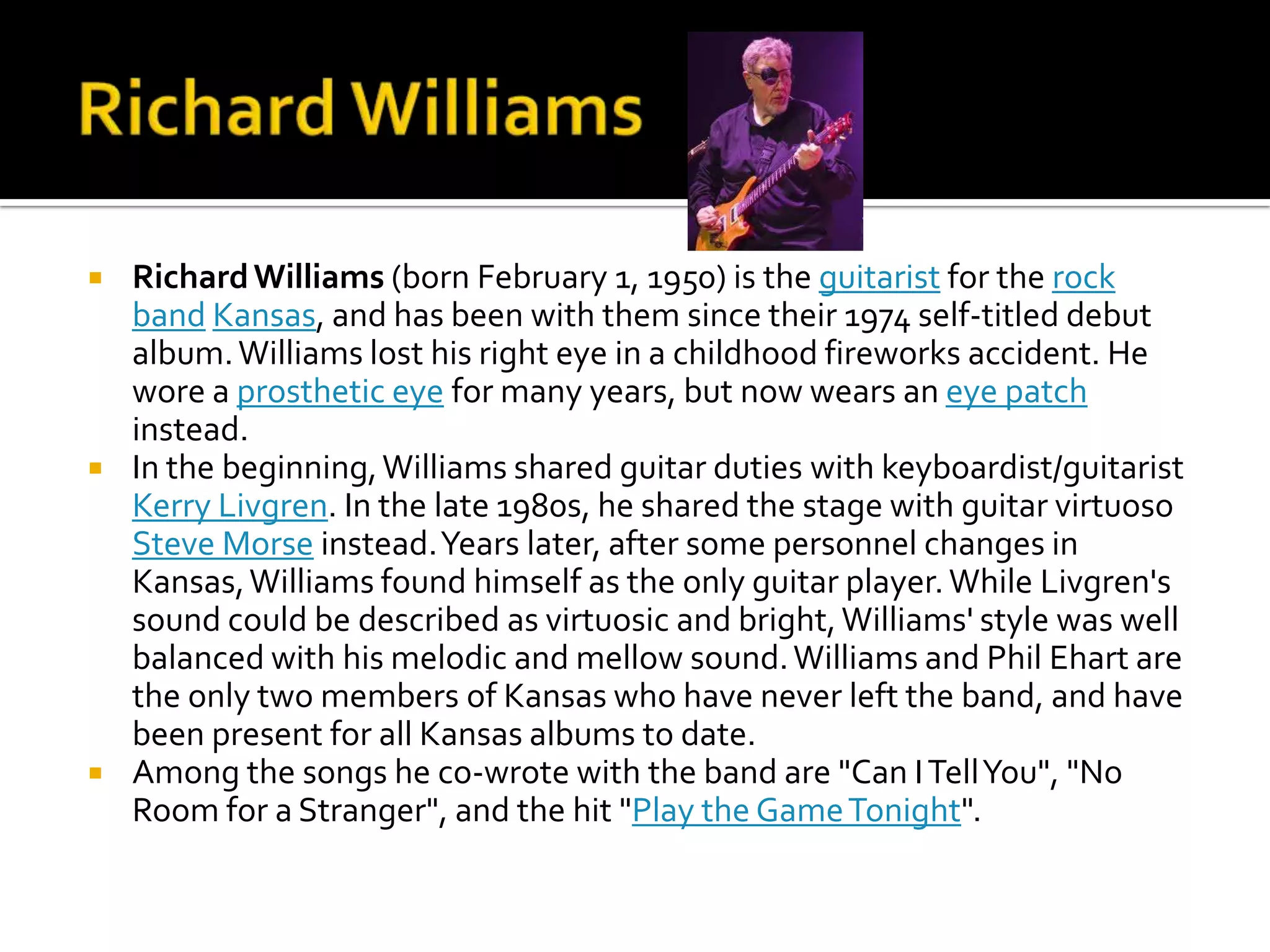    Richard Williams (born February 1, 1950) is the guitarist for the rock
    band Kansas, and has been with them since their 1974 self-titled debut
    album. Williams lost his right eye in a childhood fireworks accident. He
    wore a prosthetic eye for many years, but now wears an eye patch
    instead.
   In the beginning, Williams shared guitar duties with keyboardist/guitarist
    Kerry Livgren. In the late 1980s, he shared the stage with guitar virtuoso
    Steve Morse instead. Years later, after some personnel changes in
    Kansas, Williams found himself as the only guitar player. While Livgren's
    sound could be described as virtuosic and bright, Williams' style was well
    balanced with his melodic and mellow sound. Williams and Phil Ehart are
    the only two members of Kansas who have never left the band, and have
    been present for all Kansas albums to date.
   Among the songs he co-wrote with the band are "Can I Tell You", "No
    Room for a Stranger", and the hit "Play the Game Tonight".
 