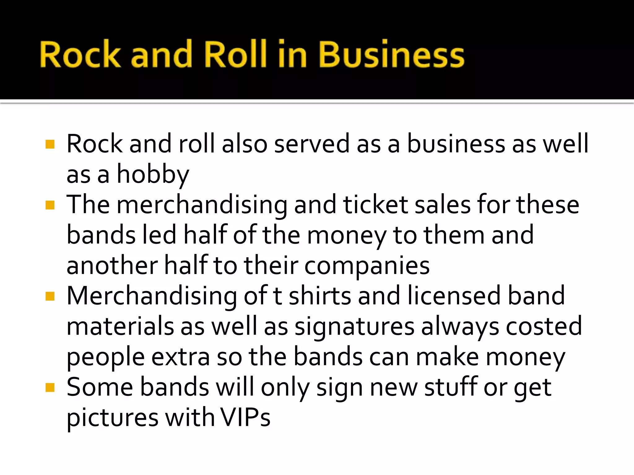    Rock and roll also served as a business as well
    as a hobby
   The merchandising and ticket sales for these
    bands led half of the money to them and
    another half to their companies
   Merchandising of t shirts and licensed band
    materials as well as signatures always costed
    people extra so the bands can make money
   Some bands will only sign new stuff or get
    pictures with VIPs
 