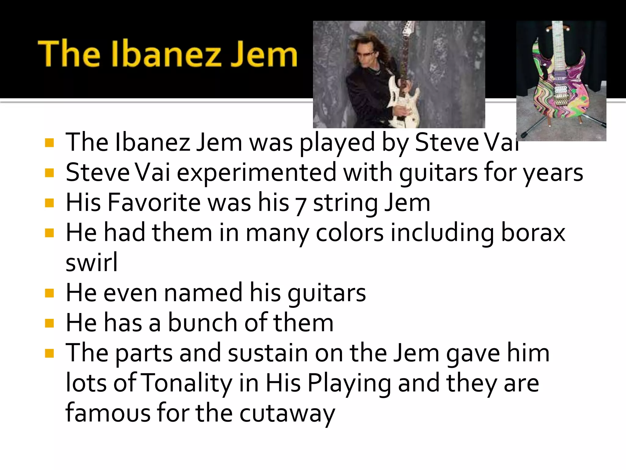    The Ibanez Jem was played by Steve Vai
   Steve Vai experimented with guitars for years
   His Favorite was his 7 string Jem
   He had them in many colors including borax
    swirl
   He even named his guitars
   He has a bunch of them
   The parts and sustain on the Jem gave him
    lots of Tonality in His Playing and they are
    famous for the cutaway
 