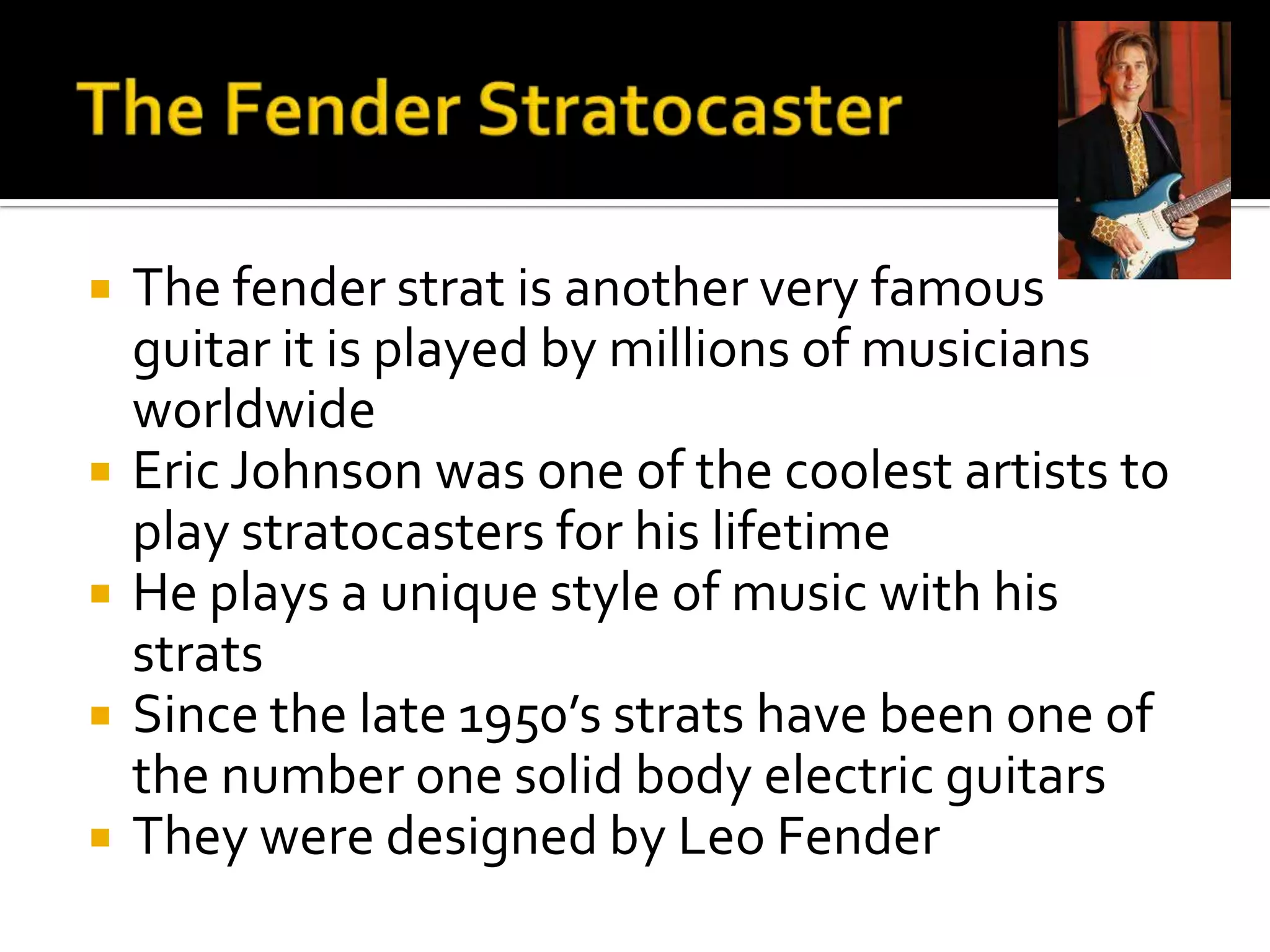    The fender strat is another very famous
    guitar it is played by millions of musicians
    worldwide
   Eric Johnson was one of the coolest artists to
    play stratocasters for his lifetime
   He plays a unique style of music with his
    strats
   Since the late 1950’s strats have been one of
    the number one solid body electric guitars
   They were designed by Leo Fender
 