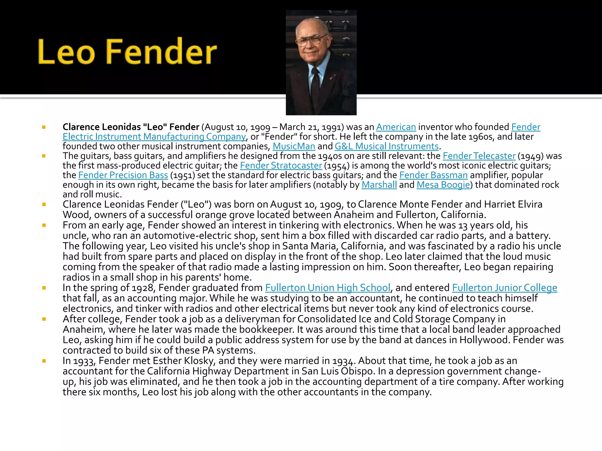    Clarence Leonidas "Leo" Fender (August 10, 1909 – March 21, 1991) was an American inventor who founded Fender
    Electric Instrument Manufacturing Company, or "Fender" for short. He left the company in the late 1960s, and later
    founded two other musical instrument companies, MusicMan and G&L Musical Instruments.
   The guitars, bass guitars, and amplifiers he designed from the 1940s on are still relevant: the Fender Telecaster (1949) was
    the first mass-produced electric guitar; the Fender Stratocaster (1954) is among the world's most iconic electric guitars;
    the Fender Precision Bass (1951) set the standard for electric bass guitars; and the Fender Bassman amplifier, popular
    enough in its own right, became the basis for later amplifiers (notably by Marshall and Mesa Boogie) that dominated rock
    and roll music.
   Clarence Leonidas Fender ("Leo") was born on August 10, 1909, to Clarence Monte Fender and Harriet Elvira
    Wood, owners of a successful orange grove located between Anaheim and Fullerton, California.
   From an early age, Fender showed an interest in tinkering with electronics. When he was 13 years old, his
    uncle, who ran an automotive-electric shop, sent him a box filled with discarded car radio parts, and a battery.
    The following year, Leo visited his uncle's shop in Santa Maria, California, and was fascinated by a radio his uncle
    had built from spare parts and placed on display in the front of the shop. Leo later claimed that the loud music
    coming from the speaker of that radio made a lasting impression on him. Soon thereafter, Leo began repairing
    radios in a small shop in his parents' home.
   In the spring of 1928, Fender graduated from Fullerton Union High School, and entered Fullerton Junior College
    that fall, as an accounting major. While he was studying to be an accountant, he continued to teach himself
    electronics, and tinker with radios and other electrical items but never took any kind of electronics course.
   After college, Fender took a job as a deliveryman for Consolidated Ice and Cold Storage Company in
    Anaheim, where he later was made the bookkeeper. It was around this time that a local band leader approached
    Leo, asking him if he could build a public address system for use by the band at dances in Hollywood. Fender was
    contracted to build six of these PA systems.
   In 1933, Fender met Esther Klosky, and they were married in 1934. About that time, he took a job as an
    accountant for the California Highway Department in San Luis Obispo. In a depression government change-
    up, his job was eliminated, and he then took a job in the accounting department of a tire company. After working
    there six months, Leo lost his job along with the other accountants in the company.
 