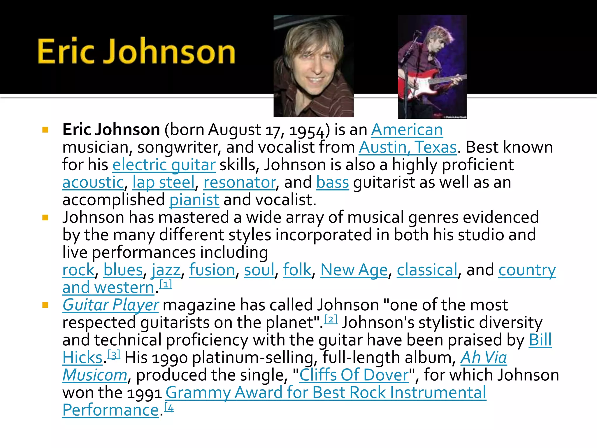  Eric Johnson (born August 17, 1954) is an American
  musician, songwriter, and vocalist from Austin, Texas. Best known
  for his electric guitar skills, Johnson is also a highly proficient
  acoustic, lap steel, resonator, and bass guitarist as well as an
  accomplished pianist and vocalist.
 Johnson has mastered a wide array of musical genres evidenced
  by the many different styles incorporated in both his studio and
  live performances including
  rock, blues, jazz, fusion, soul, folk, New Age, classical, and country
  and western.[1]
 Guitar Player magazine has called Johnson "one of the most
  respected guitarists on the planet".[2] Johnson's stylistic diversity
  and technical proficiency with the guitar have been praised by Bill
  Hicks.[3] His 1990 platinum-selling, full-length album, Ah Via
  Musicom, produced the single, "Cliffs Of Dover", for which Johnson
  won the 1991 Grammy Award for Best Rock Instrumental
  Performance.[4
 