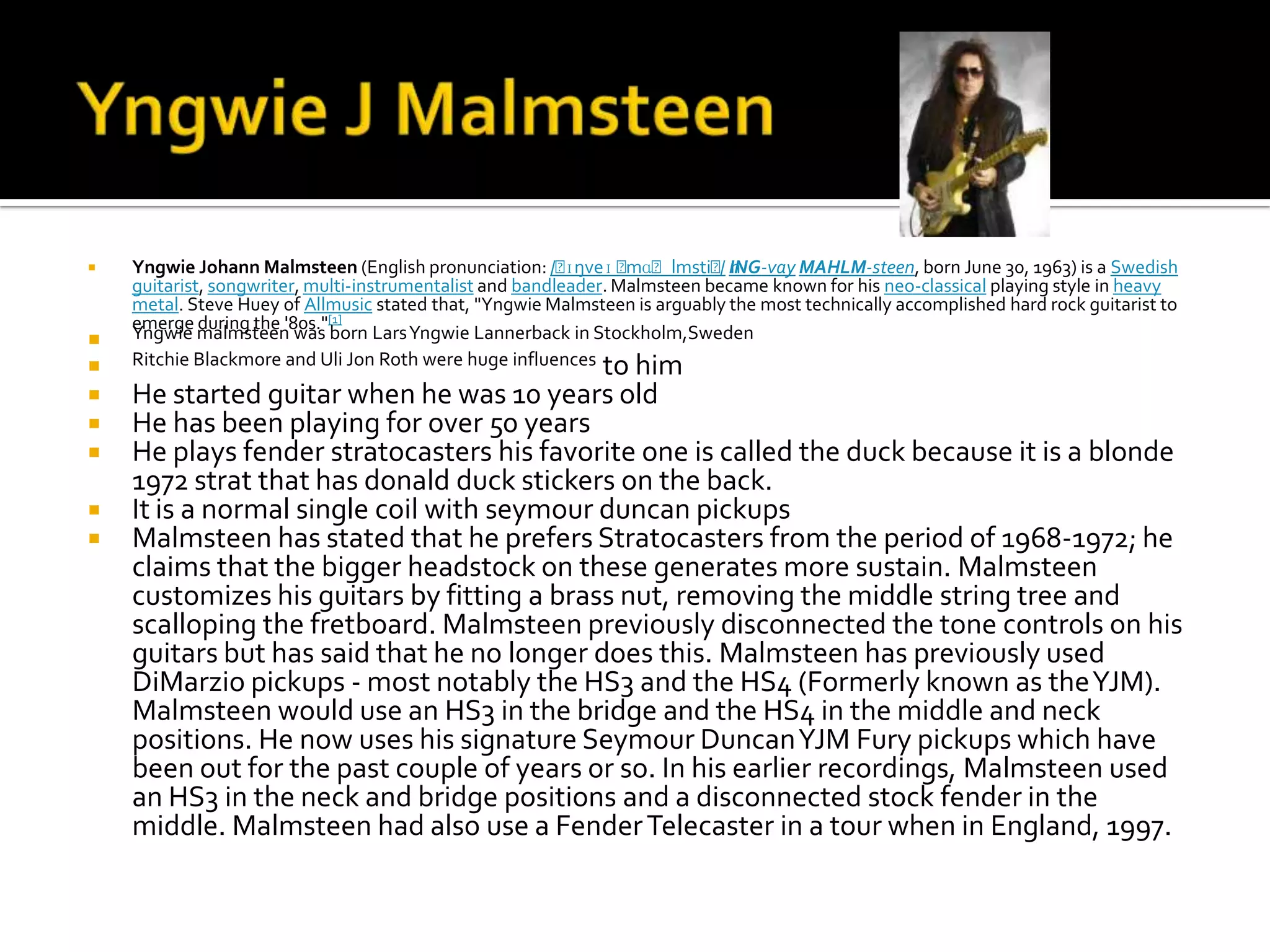    Yngwie Johann Malmsteen (English pronunciation: /ˈ     ɪŋveɪ ˈmɑˈlmstiˈn / ING-vay MAHLM-steen, born June 30, 1963) is a Swedish
    guitarist, songwriter, multi-instrumentalist and bandleader. Malmsteen became known for his neo-classical playing style in heavy
    metal. Steve Huey of Allmusic stated that, "Yngwie Malmsteen is arguably the most technically accomplished hard rock guitarist to
    emerge during the '80s."[1]
   Yngwie malmsteen was born Lars Yngwie Lannerback in Stockholm,Sweden
   Ritchie Blackmore and Uli Jon Roth were huge influences to him
   He started guitar when he was 10 years old
   He has been playing for over 50 years
   He plays fender stratocasters his favorite one is called the duck because it is a blonde
    1972 strat that has donald duck stickers on the back.
   It is a normal single coil with seymour duncan pickups
   Malmsteen has stated that he prefers Stratocasters from the period of 1968-1972; he
    claims that the bigger headstock on these generates more sustain. Malmsteen
    customizes his guitars by fitting a brass nut, removing the middle string tree and
    scalloping the fretboard. Malmsteen previously disconnected the tone controls on his
    guitars but has said that he no longer does this. Malmsteen has previously used
    DiMarzio pickups - most notably the HS3 and the HS4 (Formerly known as the YJM).
    Malmsteen would use an HS3 in the bridge and the HS4 in the middle and neck
    positions. He now uses his signature Seymour Duncan YJM Fury pickups which have
    been out for the past couple of years or so. In his earlier recordings, Malmsteen used
    an HS3 in the neck and bridge positions and a disconnected stock fender in the
    middle. Malmsteen had also use a Fender Telecaster in a tour when in England, 1997.
 