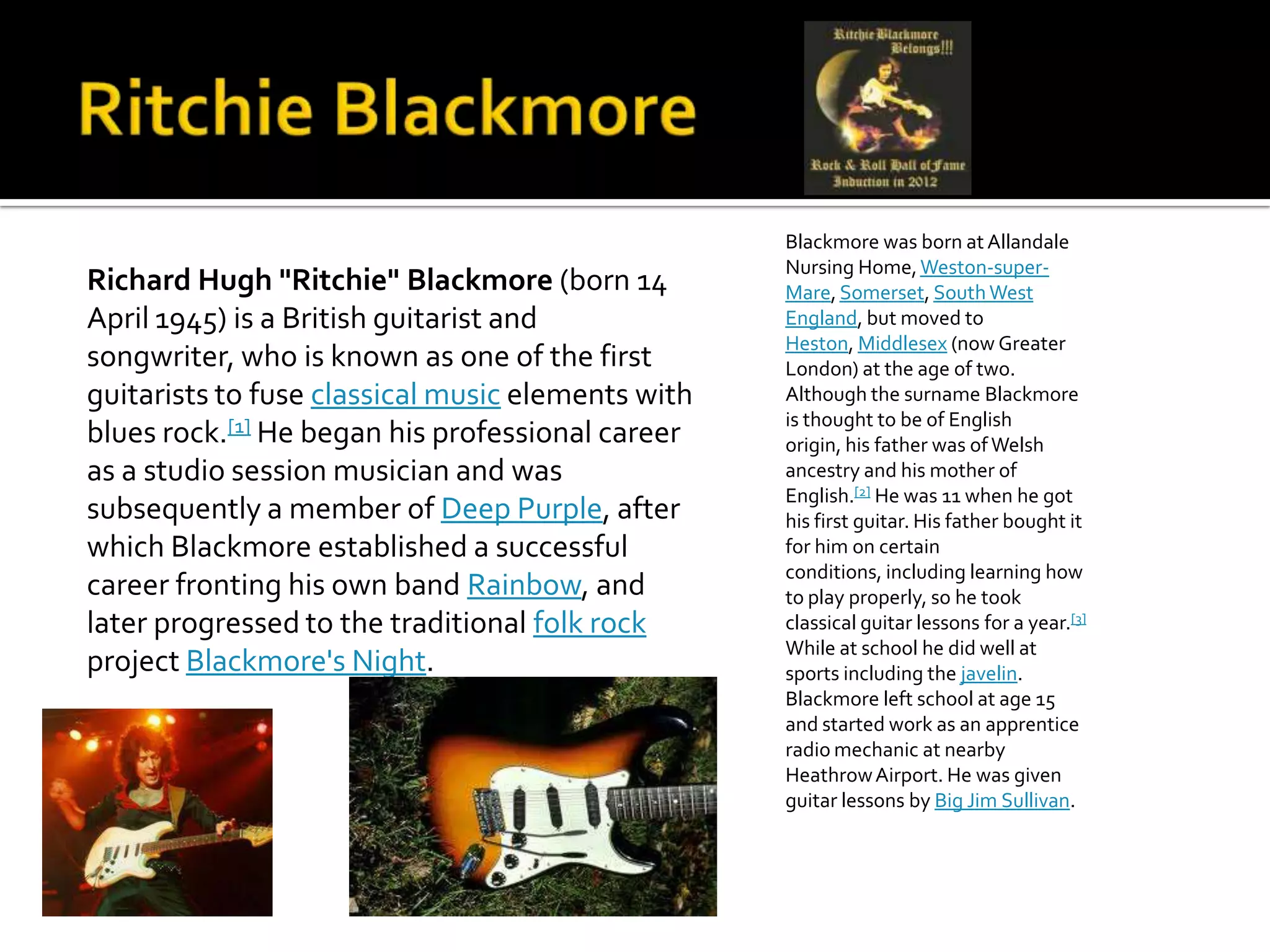 Blackmore was born at Allandale
                                                   Nursing Home, Weston-super-
Richard Hugh "Ritchie" Blackmore (born 14          Mare, Somerset, South West
April 1945) is a British guitarist and             England, but moved to
                                                   Heston, Middlesex (now Greater
songwriter, who is known as one of the first       London) at the age of two.
guitarists to fuse classical music elements with   Although the surname Blackmore
                                                   is thought to be of English
blues rock.[1] He began his professional career    origin, his father was of Welsh
as a studio session musician and was               ancestry and his mother of
                                                   English.[2] He was 11 when he got
subsequently a member of Deep Purple, after        his first guitar. His father bought it
which Blackmore established a successful           for him on certain
                                                   conditions, including learning how
career fronting his own band Rainbow, and          to play properly, so he took
later progressed to the traditional folk rock      classical guitar lessons for a year.[3]
                                                   While at school he did well at
project Blackmore's Night.                         sports including the javelin.
                                                   Blackmore left school at age 15
                                                   and started work as an apprentice
                                                   radio mechanic at nearby
                                                   Heathrow Airport. He was given
                                                   guitar lessons by Big Jim Sullivan.
 