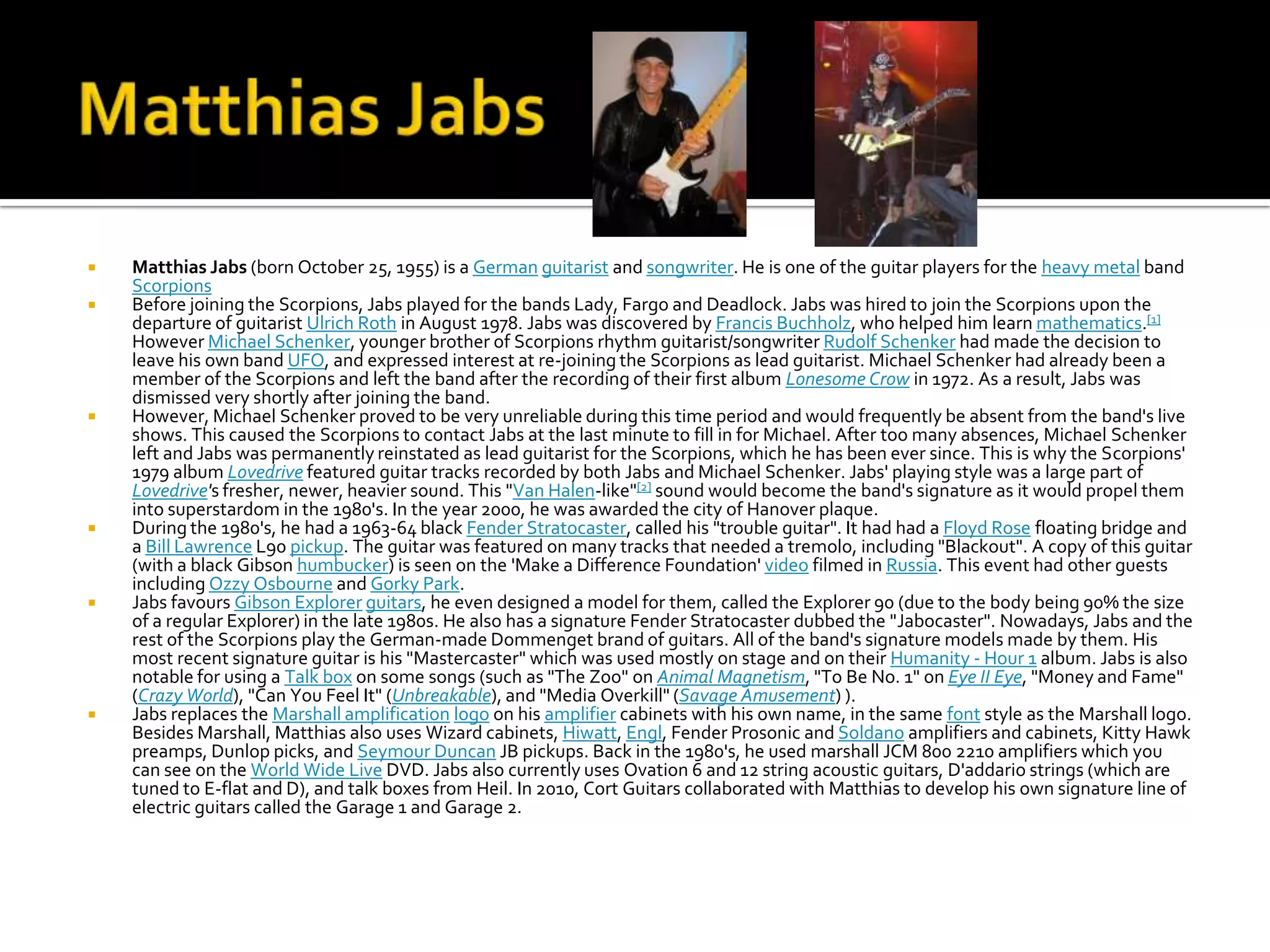    Matthias Jabs (born October 25, 1955) is a German guitarist and songwriter. He is one of the guitar players for the heavy metal band
    Scorpions
   Before joining the Scorpions, Jabs played for the bands Lady, Fargo and Deadlock. Jabs was hired to join the Scorpions upon the
    departure of guitarist Ulrich Roth in August 1978. Jabs was discovered by Francis Buchholz, who helped him learn mathematics.[1]
    However Michael Schenker, younger brother of Scorpions rhythm guitarist/songwriter Rudolf Schenker had made the decision to
    leave his own band UFO, and expressed interest at re-joining the Scorpions as lead guitarist. Michael Schenker had already been a
    member of the Scorpions and left the band after the recording of their first album Lonesome Crow in 1972. As a result, Jabs was
    dismissed very shortly after joining the band.
   However, Michael Schenker proved to be very unreliable during this time period and would frequently be absent from the band's live
    shows. This caused the Scorpions to contact Jabs at the last minute to fill in for Michael. After too many absences, Michael Schenker
    left and Jabs was permanently reinstated as lead guitarist for the Scorpions, which he has been ever since. This is why the Scorpions'
    1979 album Lovedrive featured guitar tracks recorded by both Jabs and Michael Schenker. Jabs' playing style was a large part of
    Lovedrive's fresher, newer, heavier sound. This "Van Halen-like"[2] sound would become the band's signature as it would propel them
    into superstardom in the 1980's. In the year 2000, he was awarded the city of Hanover plaque.
   During the 1980's, he had a 1963-64 black Fender Stratocaster, called his "trouble guitar". It had had a Floyd Rose floating bridge and
    a Bill Lawrence L90 pickup. The guitar was featured on many tracks that needed a tremolo, including "Blackout". A copy of this guitar
    (with a black Gibson humbucker) is seen on the 'Make a Difference Foundation' video filmed in Russia. This event had other guests
    including Ozzy Osbourne and Gorky Park.
   Jabs favours Gibson Explorer guitars, he even designed a model for them, called the Explorer 90 (due to the body being 90% the size
    of a regular Explorer) in the late 1980s. He also has a signature Fender Stratocaster dubbed the "Jabocaster". Nowadays, Jabs and the
    rest of the Scorpions play the German-made Dommenget brand of guitars. All of the band's signature models made by them. His
    most recent signature guitar is his "Mastercaster" which was used mostly on stage and on their Humanity - Hour 1 album. Jabs is also
    notable for using a Talk box on some songs (such as "The Zoo" on Animal Magnetism, "To Be No. 1" on Eye II Eye, "Money and Fame"
    (Crazy World), "Can You Feel It" (Unbreakable), and "Media Overkill" (Savage Amusement) ).
   Jabs replaces the Marshall amplification logo on his amplifier cabinets with his own name, in the same font style as the Marshall logo.
    Besides Marshall, Matthias also uses Wizard cabinets, Hiwatt, Engl, Fender Prosonic and Soldano amplifiers and cabinets, Kitty Hawk
    preamps, Dunlop picks, and Seymour Duncan JB pickups. Back in the 1980's, he used marshall JCM 800 2210 amplifiers which you
    can see on the World Wide Live DVD. Jabs also currently uses Ovation 6 and 12 string acoustic guitars, D'addario strings (which are
    tuned to E-flat and D), and talk boxes from Heil. In 2010, Cort Guitars collaborated with Matthias to develop his own signature line of
    electric guitars called the Garage 1 and Garage 2.
 