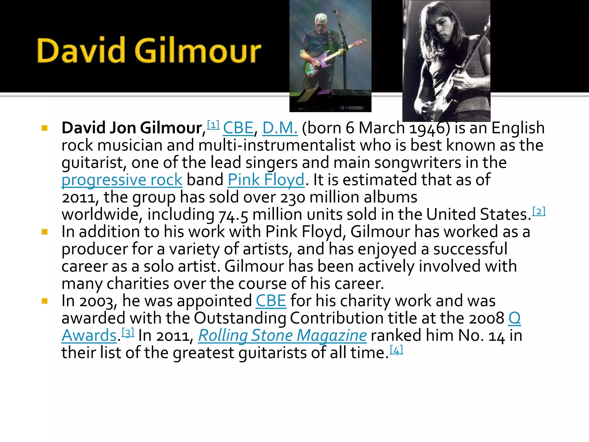  David Jon Gilmour,[1] CBE, D.M. (born 6 March 1946) is an English
  rock musician and multi-instrumentalist who is best known as the
  guitarist, one of the lead singers and main songwriters in the
  progressive rock band Pink Floyd. It is estimated that as of
  2011, the group has sold over 230 million albums
  worldwide, including 74.5 million units sold in the United States.[2]
 In addition to his work with Pink Floyd, Gilmour has worked as a
  producer for a variety of artists, and has enjoyed a successful
  career as a solo artist. Gilmour has been actively involved with
  many charities over the course of his career.
 In 2003, he was appointed CBE for his charity work and was
  awarded with the Outstanding Contribution title at the 2008 Q
  Awards.[3] In 2011, Rolling Stone Magazine ranked him No. 14 in
  their list of the greatest guitarists of all time.[4]
 