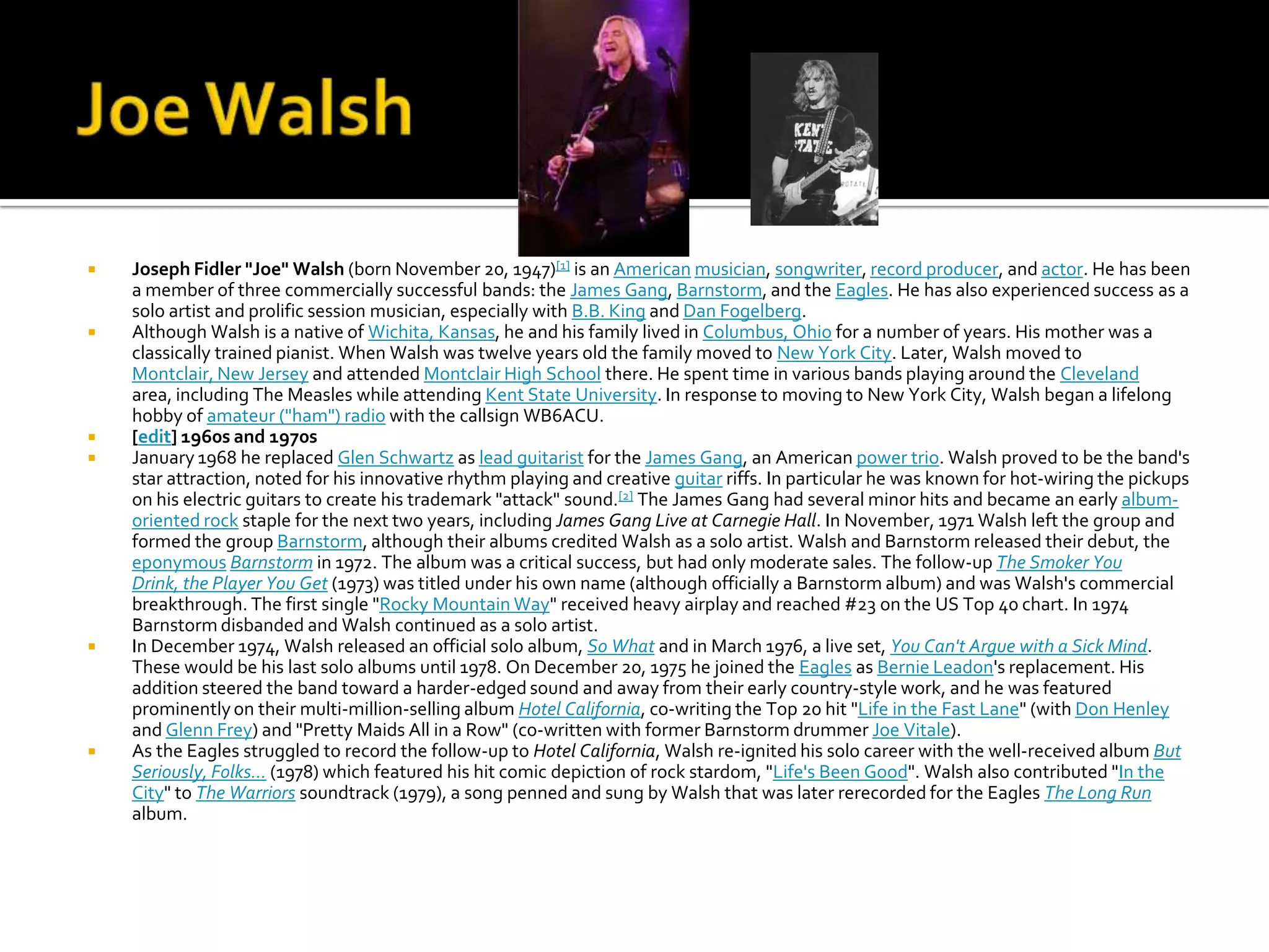    Joseph Fidler "Joe" Walsh (born November 20, 1947)[1] is an American musician, songwriter, record producer, and actor. He has been
    a member of three commercially successful bands: the James Gang, Barnstorm, and the Eagles. He has also experienced success as a
    solo artist and prolific session musician, especially with B.B. King and Dan Fogelberg.
   Although Walsh is a native of Wichita, Kansas, he and his family lived in Columbus, Ohio for a number of years. His mother was a
    classically trained pianist. When Walsh was twelve years old the family moved to New York City. Later, Walsh moved to
    Montclair, New Jersey and attended Montclair High School there. He spent time in various bands playing around the Cleveland
    area, including The Measles while attending Kent State University. In response to moving to New York City, Walsh began a lifelong
    hobby of amateur ("ham") radio with the callsign WB6ACU.
   [edit] 1960s and 1970s
   January 1968 he replaced Glen Schwartz as lead guitarist for the James Gang, an American power trio. Walsh proved to be the band's
    star attraction, noted for his innovative rhythm playing and creative guitar riffs. In particular he was known for hot-wiring the pickups
    on his electric guitars to create his trademark "attack" sound.[2] The James Gang had several minor hits and became an early album-
    oriented rock staple for the next two years, including James Gang Live at Carnegie Hall. In November, 1971 Walsh left the group and
    formed the group Barnstorm, although their albums credited Walsh as a solo artist. Walsh and Barnstorm released their debut, the
    eponymous Barnstorm in 1972. The album was a critical success, but had only moderate sales. The follow-up The Smoker You
    Drink, the Player You Get (1973) was titled under his own name (although officially a Barnstorm album) and was Walsh's commercial
    breakthrough. The first single "Rocky Mountain Way" received heavy airplay and reached #23 on the US Top 40 chart. In 1974
    Barnstorm disbanded and Walsh continued as a solo artist.
   In December 1974, Walsh released an official solo album, So What and in March 1976, a live set, You Can't Argue with a Sick Mind.
    These would be his last solo albums until 1978. On December 20, 1975 he joined the Eagles as Bernie Leadon's replacement. His
    addition steered the band toward a harder-edged sound and away from their early country-style work, and he was featured
    prominently on their multi-million-selling album Hotel California, co-writing the Top 20 hit "Life in the Fast Lane" (with Don Henley
    and Glenn Frey) and "Pretty Maids All in a Row" (co-written with former Barnstorm drummer Joe Vitale).
   As the Eagles struggled to record the follow-up to Hotel California, Walsh re-ignited his solo career with the well-received album But
    Seriously, Folks... (1978) which featured his hit comic depiction of rock stardom, "Life's Been Good". Walsh also contributed "In the
    City" to The Warriors soundtrack (1979), a song penned and sung by Walsh that was later rerecorded for the Eagles The Long Run
    album.
 