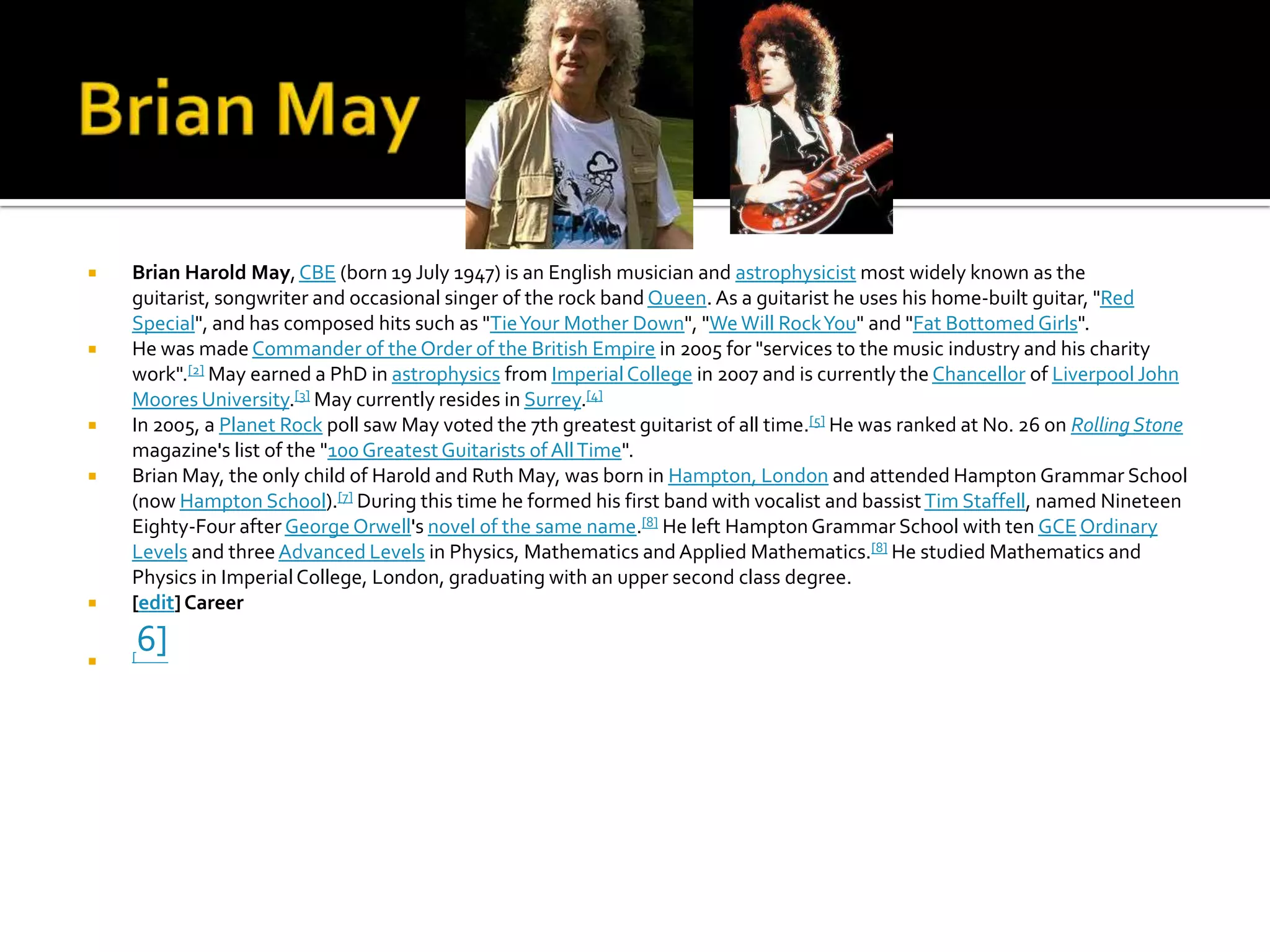    Brian Harold May, CBE (born 19 July 1947) is an English musician and astrophysicist most widely known as the
    guitarist, songwriter and occasional singer of the rock band Queen. As a guitarist he uses his home-built guitar, "Red
    Special", and has composed hits such as "Tie Your Mother Down", "We Will Rock You" and "Fat Bottomed Girls".
   He was made Commander of the Order of the British Empire in 2005 for "services to the music industry and his charity
    work".[2] May earned a PhD in astrophysics from Imperial College in 2007 and is currently the Chancellor of Liverpool John
    Moores University.[3] May currently resides in Surrey.[4]
   In 2005, a Planet Rock poll saw May voted the 7th greatest guitarist of all time.[5] He was ranked at No. 26 on Rolling Stone
    magazine's list of the "100 Greatest Guitarists of All Time".
   Brian May, the only child of Harold and Ruth May, was born in Hampton, London and attended Hampton Grammar School
    (now Hampton School).[7] During this time he formed his first band with vocalist and bassist Tim Staffell, named Nineteen
    Eighty-Four after George Orwell's novel of the same name.[8] He left Hampton Grammar School with ten GCE Ordinary
    Levels and three Advanced Levels in Physics, Mathematics and Applied Mathematics.[8] He studied Mathematics and
    Physics in Imperial College, London, graduating with an upper second class degree.
   [edit] Career


    6]
    [
 