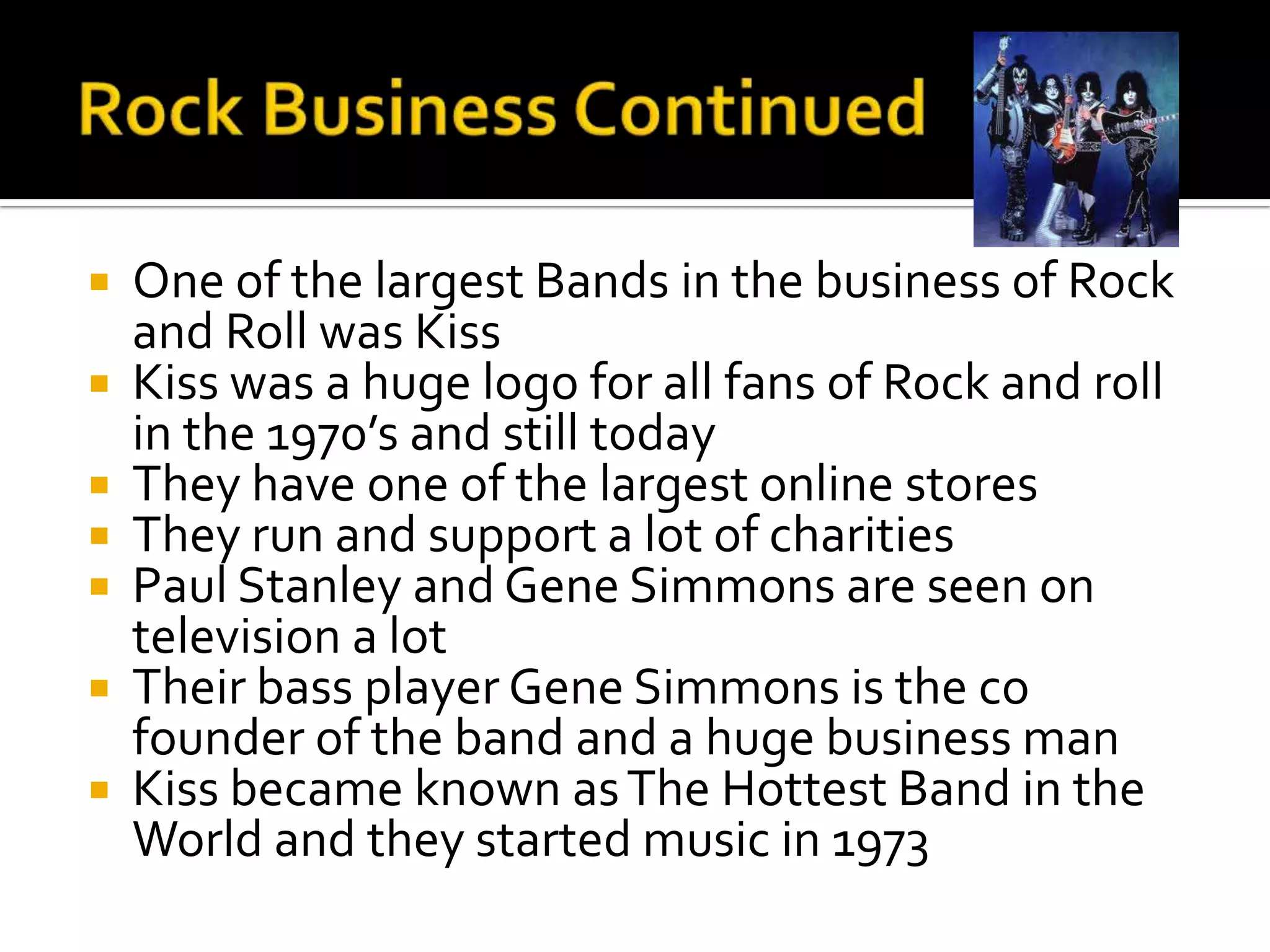    One of the largest Bands in the business of Rock
    and Roll was Kiss
   Kiss was a huge logo for all fans of Rock and roll
    in the 1970’s and still today
   They have one of the largest online stores
   They run and support a lot of charities
   Paul Stanley and Gene Simmons are seen on
    television a lot
   Their bass player Gene Simmons is the co
    founder of the band and a huge business man
   Kiss became known as The Hottest Band in the
    World and they started music in 1973
 