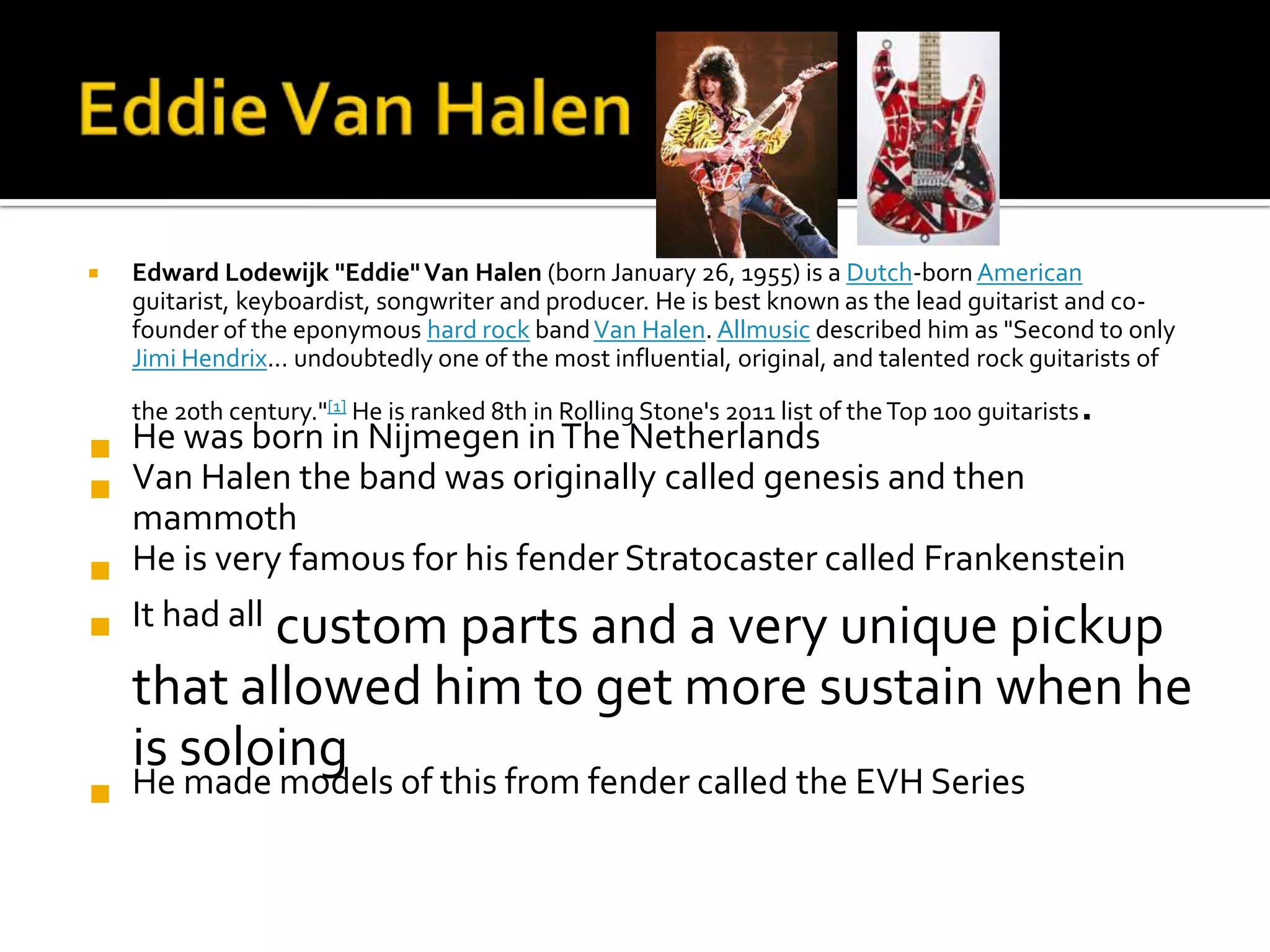    Edward Lodewijk "Eddie" Van Halen (born January 26, 1955) is a Dutch-born American
    guitarist, keyboardist, songwriter and producer. He is best known as the lead guitarist and co-
    founder of the eponymous hard rock band Van Halen. Allmusic described him as "Second to only
    Jimi Hendrix... undoubtedly one of the most influential, original, and talented rock guitarists of

    the 20th century."[1] He is ranked 8th in Rolling Stone's 2011 list of the Top 100 guitarists   .
 He was born in Nijmegen in The Netherlands
 Van Halen the band was originally called genesis and then
  mammoth
 He is very famous for his fender Stratocaster called Frankenstein
 It had all custom parts and a very unique pickup
    that allowed him to get more sustain when he
    is soloing
 He made models of this from fender called the EVH Series
 