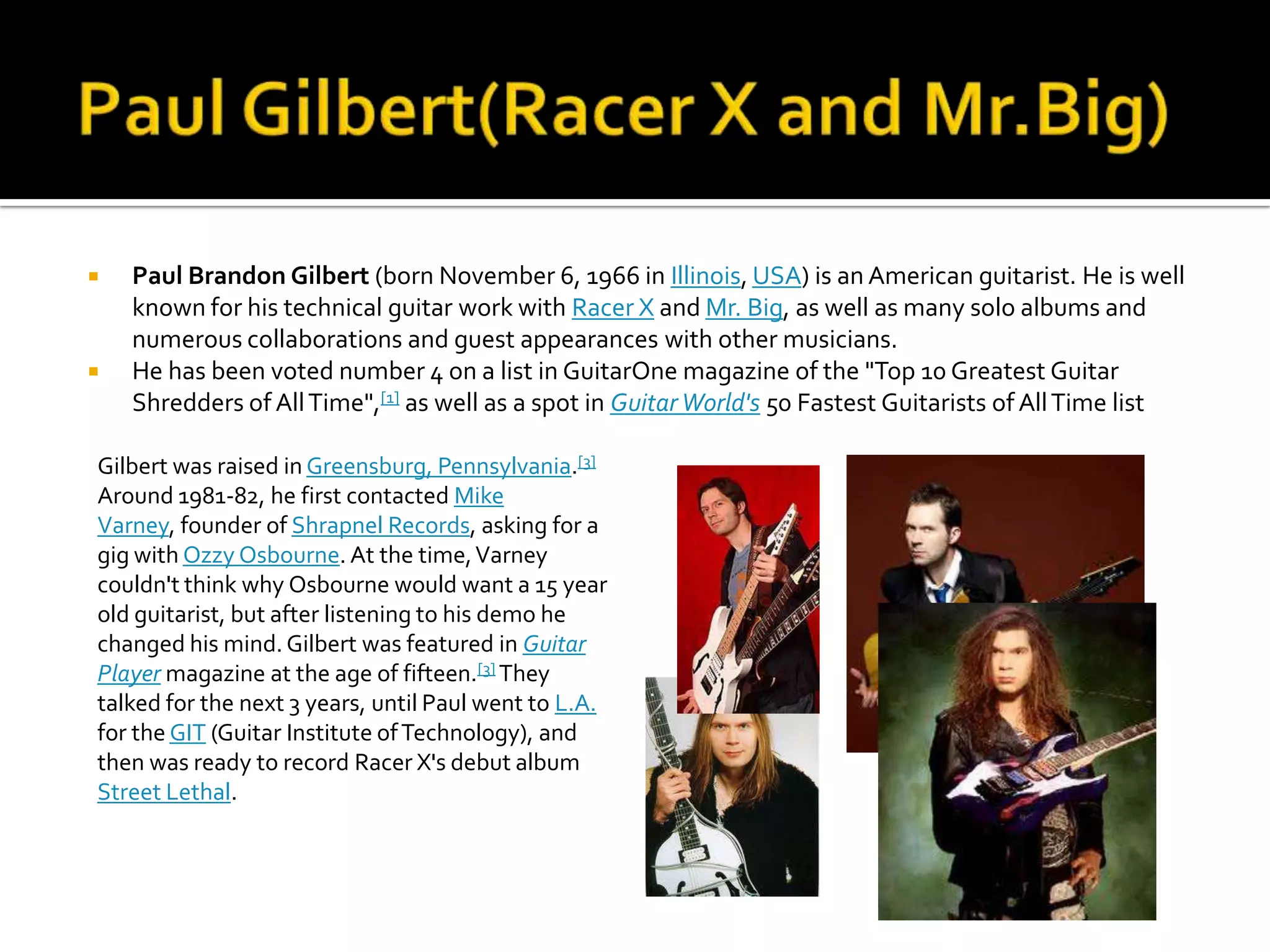    Paul Brandon Gilbert (born November 6, 1966 in Illinois, USA) is an American guitarist. He is well
    known for his technical guitar work with Racer X and Mr. Big, as well as many solo albums and
    numerous collaborations and guest appearances with other musicians.
   He has been voted number 4 on a list in GuitarOne magazine of the "Top 10 Greatest Guitar
    Shredders of All Time",[1] as well as a spot in Guitar World's 50 Fastest Guitarists of All Time list

Gilbert was raised in Greensburg, Pennsylvania.[3]
Around 1981-82, he first contacted Mike
Varney, founder of Shrapnel Records, asking for a
gig with Ozzy Osbourne. At the time, Varney
couldn't think why Osbourne would want a 15 year
old guitarist, but after listening to his demo he
changed his mind. Gilbert was featured in Guitar
Player magazine at the age of fifteen.[3] They
talked for the next 3 years, until Paul went to L.A.
for the GIT (Guitar Institute of Technology), and
then was ready to record Racer X's debut album
Street Lethal.
 