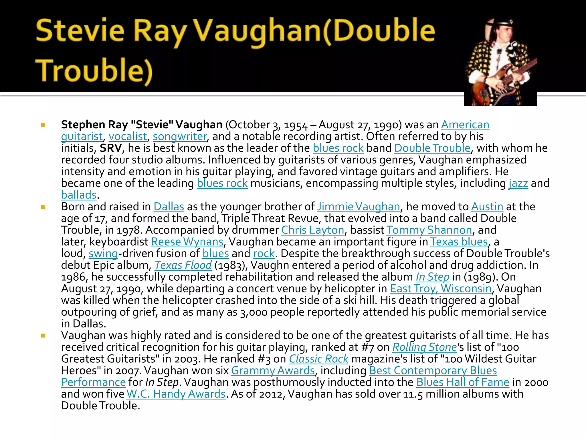    Stephen Ray "Stevie" Vaughan (October 3, 1954 – August 27, 1990) was an American
    guitarist, vocalist, songwriter, and a notable recording artist. Often referred to by his
    initials, SRV, he is best known as the leader of the blues rock band Double Trouble, with whom he
    recorded four studio albums. Influenced by guitarists of various genres, Vaughan emphasized
    intensity and emotion in his guitar playing, and favored vintage guitars and amplifiers. He
    became one of the leading blues rock musicians, encompassing multiple styles, including jazz and
    ballads.
   Born and raised in Dallas as the younger brother of Jimmie Vaughan, he moved to Austin at the
    age of 17, and formed the band, Triple Threat Revue, that evolved into a band called Double
    Trouble, in 1978. Accompanied by drummer Chris Layton, bassist Tommy Shannon, and
    later, keyboardist Reese Wynans, Vaughan became an important figure in Texas blues, a
    loud, swing-driven fusion of blues and rock. Despite the breakthrough success of Double Trouble's
    debut Epic album, Texas Flood (1983), Vaughn entered a period of alcohol and drug addiction. In
    1986, he successfully completed rehabilitation and released the album In Step in (1989). On
    August 27, 1990, while departing a concert venue by helicopter in East Troy, Wisconsin, Vaughan
    was killed when the helicopter crashed into the side of a ski hill. His death triggered a global
    outpouring of grief, and as many as 3,000 people reportedly attended his public memorial service
    in Dallas.
   Vaughan was highly rated and is considered to be one of the greatest guitarists of all time. He has
    received critical recognition for his guitar playing, ranked at #7 on Rolling Stone's list of "100
    Greatest Guitarists" in 2003. He ranked #3 on Classic Rock magazine's list of "100 Wildest Guitar
    Heroes" in 2007. Vaughan won six Grammy Awards, including Best Contemporary Blues
    Performance for In Step. Vaughan was posthumously inducted into the Blues Hall of Fame in 2000
    and won five W.C. Handy Awards. As of 2012, Vaughan has sold over 11.5 million albums with
    Double Trouble.
 