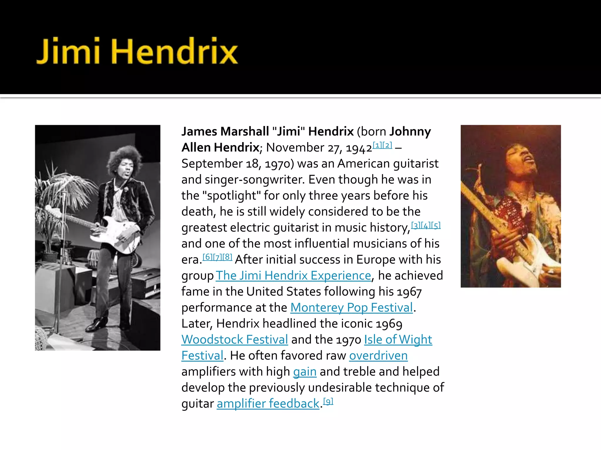 James Marshall "Jimi" Hendrix (born Johnny
Allen Hendrix; November 27, 1942[1][2] –
September 18, 1970) was an American guitarist
and singer-songwriter. Even though he was in
the "spotlight" for only three years before his
death, he is still widely considered to be the
greatest electric guitarist in music history,[3][4][5]
and one of the most influential musicians of his
era.[6][7][8] After initial success in Europe with his
group The Jimi Hendrix Experience, he achieved
fame in the United States following his 1967
performance at the Monterey Pop Festival.
Later, Hendrix headlined the iconic 1969
Woodstock Festival and the 1970 Isle of Wight
Festival. He often favored raw overdriven
amplifiers with high gain and treble and helped
develop the previously undesirable technique of
guitar amplifier feedback.[9]
 