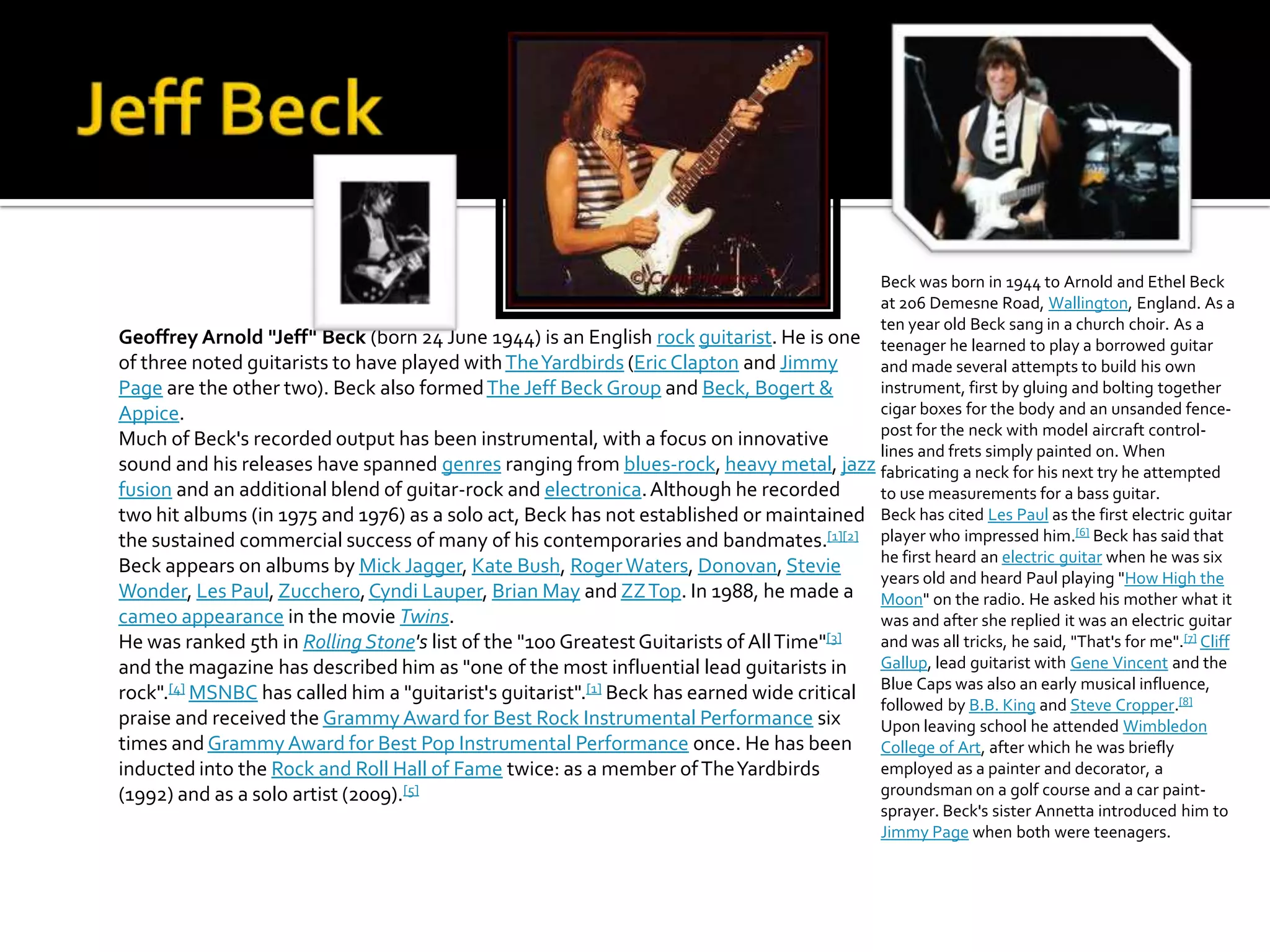 Beck was born in 1944 to Arnold and Ethel Beck
                                                                                           at 206 Demesne Road, Wallington, England. As a
                                                                                           ten year old Beck sang in a church choir. As a
Geoffrey Arnold "Jeff" Beck (born 24 June 1944) is an English rock guitarist. He is one teenager he learned to play a borrowed guitar
of three noted guitarists to have played with The Yardbirds (Eric Clapton and Jimmy        and made several attempts to build his own
Page are the other two). Beck also formed The Jeff Beck Group and Beck, Bogert &           instrument, first by gluing and bolting together
Appice.                                                                                    cigar boxes for the body and an unsanded fence-
                                                                                           post for the neck with model aircraft control-
Much of Beck's recorded output has been instrumental, with a focus on innovative
                                                                                           lines and frets simply painted on. When
sound and his releases have spanned genres ranging from blues-rock, heavy metal, jazz fabricating a neck for his next try he attempted
fusion and an additional blend of guitar-rock and electronica. Although he recorded        to use measurements for a bass guitar.
two hit albums (in 1975 and 1976) as a solo act, Beck has not established or maintained Beck has cited Les Paul as the first electric guitar
                                                                                                                         [6]
the sustained commercial success of many of his contemporaries and bandmates.[1][2] player who impressed him. Beck has said that
                                                                                           he first heard an electric guitar when he was six
Beck appears on albums by Mick Jagger, Kate Bush, Roger Waters, Donovan, Stevie
                                                                                           years old and heard Paul playing "How High the
Wonder, Les Paul, Zucchero, Cyndi Lauper, Brian May and ZZ Top. In 1988, he made a Moon" on the radio. He asked his mother what it
cameo appearance in the movie Twins.                                                       was and after she replied it was an electric guitar
He was ranked 5th in Rolling Stone's list of the "100 Greatest Guitarists of All Time"[3]  and was all tricks, he said, "That's for me".[7] Cliff
and the magazine has described him as "one of the most influential lead guitarists in      Gallup, lead guitarist with Gene Vincent and the
rock".[4] MSNBC has called him a "guitarist's guitarist".[1] Beck has earned wide critical Blue Caps was also an early musical influence,
                                                                                           followed by B.B. King and Steve Cropper.[8]
praise and received the Grammy Award for Best Rock Instrumental Performance six            Upon leaving school he attended Wimbledon
times and Grammy Award for Best Pop Instrumental Performance once. He has been College of Art, after which he was briefly
inducted into the Rock and Roll Hall of Fame twice: as a member of The Yardbirds           employed as a painter and decorator, a
(1992) and as a solo artist (2009). [5]                                                    groundsman on a golf course and a car paint-
                                                                                           sprayer. Beck's sister Annetta introduced him to
                                                                                           Jimmy Page when both were teenagers.
 