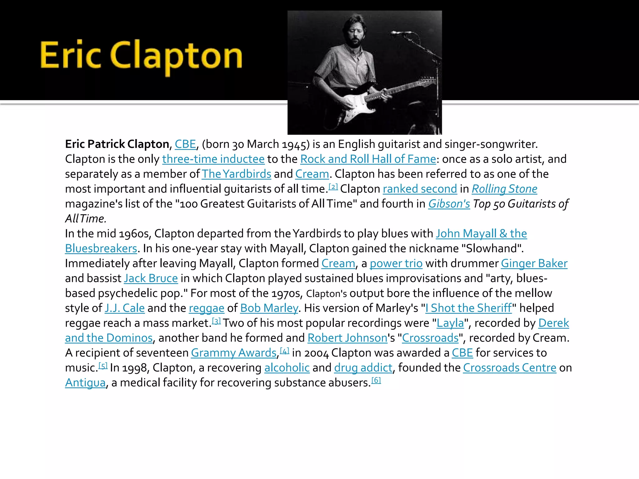 Eric Patrick Clapton, CBE, (born 30 March 1945) is an English guitarist and singer-songwriter.
Clapton is the only three-time inductee to the Rock and Roll Hall of Fame: once as a solo artist, and
separately as a member of The Yardbirds and Cream. Clapton has been referred to as one of the
most important and influential guitarists of all time.[2] Clapton ranked second in Rolling Stone
magazine's list of the "100 Greatest Guitarists of All Time" and fourth in Gibson's Top 50 Guitarists of
All Time.
In the mid 1960s, Clapton departed from the Yardbirds to play blues with John Mayall & the
Bluesbreakers. In his one-year stay with Mayall, Clapton gained the nickname "Slowhand".
Immediately after leaving Mayall, Clapton formed Cream, a power trio with drummer Ginger Baker
and bassist Jack Bruce in which Clapton played sustained blues improvisations and "arty, blues-
based psychedelic pop." For most of the 1970s, Clapton's output bore the influence of the mellow
style of J.J. Cale and the reggae of Bob Marley. His version of Marley's "I Shot the Sheriff" helped
reggae reach a mass market.[3] Two of his most popular recordings were "Layla", recorded by Derek
and the Dominos, another band he formed and Robert Johnson's "Crossroads", recorded by Cream.
A recipient of seventeen Grammy Awards,[4] in 2004 Clapton was awarded a CBE for services to
music.[5] In 1998, Clapton, a recovering alcoholic and drug addict, founded the Crossroads Centre on
Antigua, a medical facility for recovering substance abusers.[6]
 