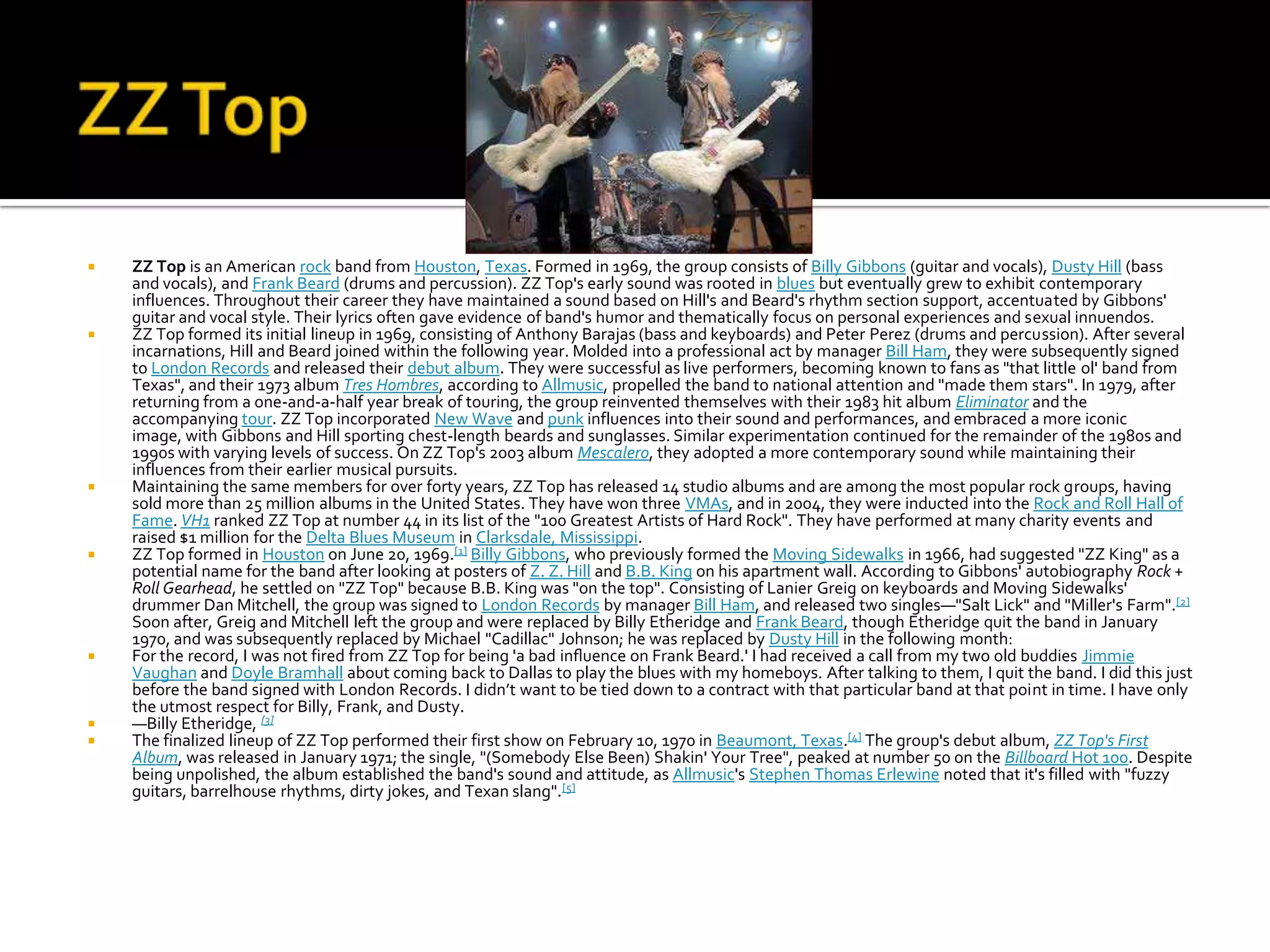    ZZ Top is an American rock band from Houston, Texas. Formed in 1969, the group consists of Billy Gibbons (guitar and vocals), Dusty Hill (bass
    and vocals), and Frank Beard (drums and percussion). ZZ Top's early sound was rooted in blues but eventually grew to exhibit contemporary
    influences. Throughout their career they have maintained a sound based on Hill's and Beard's rhythm section support, accentuated by Gibbons'
    guitar and vocal style. Their lyrics often gave evidence of band's humor and thematically focus on personal experiences and sexual innuendos.
   ZZ Top formed its initial lineup in 1969, consisting of Anthony Barajas (bass and keyboards) and Peter Perez (drums and percussion). After several
    incarnations, Hill and Beard joined within the following year. Molded into a professional act by manager Bill Ham, they were subsequently signed
    to London Records and released their debut album. They were successful as live performers, becoming known to fans as "that little ol' band from
    Texas", and their 1973 album Tres Hombres, according to Allmusic, propelled the band to national attention and "made them stars". In 1979, after
    returning from a one-and-a-half year break of touring, the group reinvented themselves with their 1983 hit album Eliminator and the
    accompanying tour. ZZ Top incorporated New Wave and punk influences into their sound and performances, and embraced a more iconic
    image, with Gibbons and Hill sporting chest-length beards and sunglasses. Similar experimentation continued for the remainder of the 1980s and
    1990s with varying levels of success. On ZZ Top's 2003 album Mescalero, they adopted a more contemporary sound while maintaining their
    influences from their earlier musical pursuits.
   Maintaining the same members for over forty years, ZZ Top has released 14 studio albums and are among the most popular rock groups, having
    sold more than 25 million albums in the United States. They have won three VMAs, and in 2004, they were inducted into the Rock and Roll Hall of
    Fame. VH1 ranked ZZ Top at number 44 in its list of the "100 Greatest Artists of Hard Rock". They have performed at many charity events and
    raised $1 million for the Delta Blues Museum in Clarksdale, Mississippi.
   ZZ Top formed in Houston on June 20, 1969.[1] Billy Gibbons, who previously formed the Moving Sidewalks in 1966, had suggested "ZZ King" as a
    potential name for the band after looking at posters of Z. Z. Hill and B.B. King on his apartment wall. According to Gibbons' autobiography Rock +
    Roll Gearhead, he settled on "ZZ Top" because B.B. King was "on the top". Consisting of Lanier Greig on keyboards and Moving Sidewalks'
    drummer Dan Mitchell, the group was signed to London Records by manager Bill Ham, and released two singles—"Salt Lick" and "Miller's Farm".[2]
    Soon after, Greig and Mitchell left the group and were replaced by Billy Etheridge and Frank Beard, though Etheridge quit the band in January
    1970, and was subsequently replaced by Michael "Cadillac" Johnson; he was replaced by Dusty Hill in the following month:
   For the record, I was not fired from ZZ Top for being 'a bad inﬂuence on Frank Beard.' I had received a call from my two old buddies Jimmie
    Vaughan and Doyle Bramhall about coming back to Dallas to play the blues with my homeboys. After talking to them, I quit the band. I did this just
    before the band signed with London Records. I didn’t want to be tied down to a contract with that particular band at that point in time. I have only
    the utmost respect for Billy, Frank, and Dusty.
   —Billy Etheridge, [3]
   The finalized lineup of ZZ Top performed their first show on February 10, 1970 in Beaumont, Texas.[4] The group's debut album, ZZ Top's First
    Album, was released in January 1971; the single, "(Somebody Else Been) Shakin' Your Tree", peaked at number 50 on the Billboard Hot 100. Despite
    being unpolished, the album established the band's sound and attitude, as Allmusic's Stephen Thomas Erlewine noted that it's filled with "fuzzy
    guitars, barrelhouse rhythms, dirty jokes, and Texan slang".[5]
 