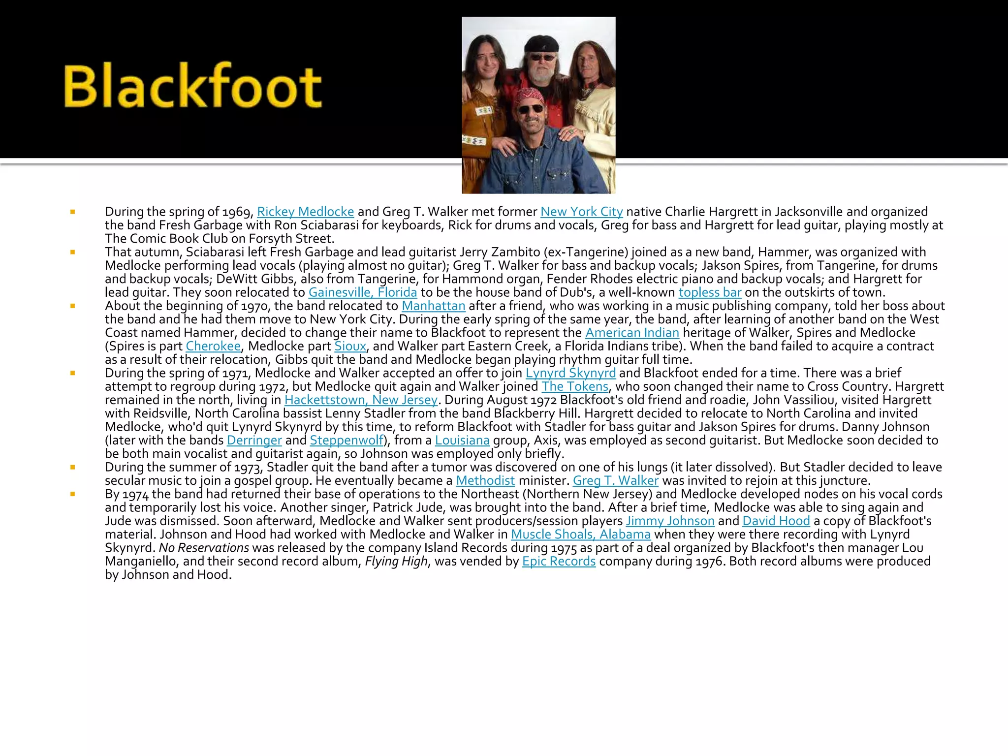    During the spring of 1969, Rickey Medlocke and Greg T. Walker met former New York City native Charlie Hargrett in Jacksonville and organized
    the band Fresh Garbage with Ron Sciabarasi for keyboards, Rick for drums and vocals, Greg for bass and Hargrett for lead guitar, playing mostly at
    The Comic Book Club on Forsyth Street.
   That autumn, Sciabarasi left Fresh Garbage and lead guitarist Jerry Zambito (ex-Tangerine) joined as a new band, Hammer, was organized with
    Medlocke performing lead vocals (playing almost no guitar); Greg T. Walker for bass and backup vocals; Jakson Spires, from Tangerine, for drums
    and backup vocals; DeWitt Gibbs, also from Tangerine, for Hammond organ, Fender Rhodes electric piano and backup vocals; and Hargrett for
    lead guitar. They soon relocated to Gainesville, Florida to be the house band of Dub's, a well-known topless bar on the outskirts of town.
   About the beginning of 1970, the band relocated to Manhattan after a friend, who was working in a music publishing company, told her boss about
    the band and he had them move to New York City. During the early spring of the same year, the band, after learning of another band on the West
    Coast named Hammer, decided to change their name to Blackfoot to represent the American Indian heritage of Walker, Spires and Medlocke
    (Spires is part Cherokee, Medlocke part Sioux, and Walker part Eastern Creek, a Florida Indians tribe). When the band failed to acquire a contract
    as a result of their relocation, Gibbs quit the band and Medlocke began playing rhythm guitar full time.
   During the spring of 1971, Medlocke and Walker accepted an offer to join Lynyrd Skynyrd and Blackfoot ended for a time. There was a brief
    attempt to regroup during 1972, but Medlocke quit again and Walker joined The Tokens, who soon changed their name to Cross Country. Hargrett
    remained in the north, living in Hackettstown, New Jersey. During August 1972 Blackfoot's old friend and roadie, John Vassiliou, visited Hargrett
    with Reidsville, North Carolina bassist Lenny Stadler from the band Blackberry Hill. Hargrett decided to relocate to North Carolina and invited
    Medlocke, who'd quit Lynyrd Skynyrd by this time, to reform Blackfoot with Stadler for bass guitar and Jakson Spires for drums. Danny Johnson
    (later with the bands Derringer and Steppenwolf), from a Louisiana group, Axis, was employed as second guitarist. But Medlocke soon decided to
    be both main vocalist and guitarist again, so Johnson was employed only briefly.
   During the summer of 1973, Stadler quit the band after a tumor was discovered on one of his lungs (it later dissolved). But Stadler decided to leave
    secular music to join a gospel group. He eventually became a Methodist minister. Greg T. Walker was invited to rejoin at this juncture.
   By 1974 the band had returned their base of operations to the Northeast (Northern New Jersey) and Medlocke developed nodes on his vocal cords
    and temporarily lost his voice. Another singer, Patrick Jude, was brought into the band. After a brief time, Medlocke was able to sing again and
    Jude was dismissed. Soon afterward, Medlocke and Walker sent producers/session players Jimmy Johnson and David Hood a copy of Blackfoot's
    material. Johnson and Hood had worked with Medlocke and Walker in Muscle Shoals, Alabama when they were there recording with Lynyrd
    Skynyrd. No Reservations was released by the company Island Records during 1975 as part of a deal organized by Blackfoot's then manager Lou
    Manganiello, and their second record album, Flying High, was vended by Epic Records company during 1976. Both record albums were produced
    by Johnson and Hood.
 