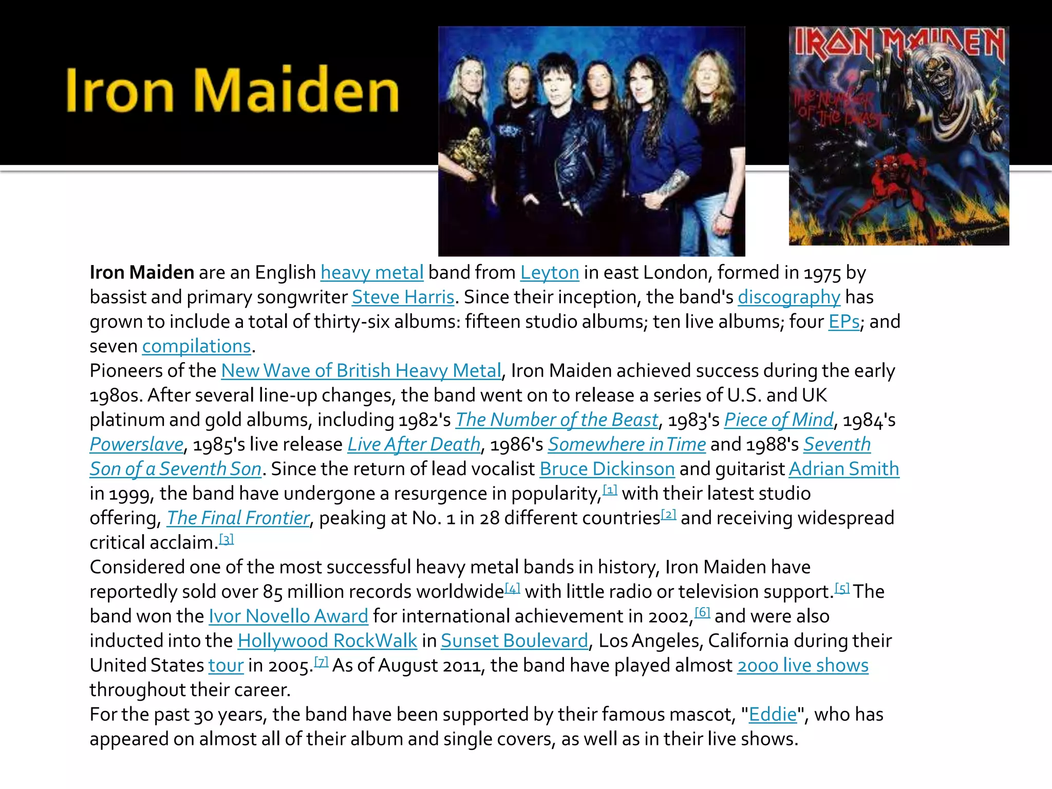 Iron Maiden are an English heavy metal band from Leyton in east London, formed in 1975 by
bassist and primary songwriter Steve Harris. Since their inception, the band's discography has
grown to include a total of thirty-six albums: fifteen studio albums; ten live albums; four EPs; and
seven compilations.
Pioneers of the New Wave of British Heavy Metal, Iron Maiden achieved success during the early
1980s. After several line-up changes, the band went on to release a series of U.S. and UK
platinum and gold albums, including 1982's The Number of the Beast, 1983's Piece of Mind, 1984's
Powerslave, 1985's live release Live After Death, 1986's Somewhere in Time and 1988's Seventh
Son of a Seventh Son. Since the return of lead vocalist Bruce Dickinson and guitarist Adrian Smith
in 1999, the band have undergone a resurgence in popularity,[1] with their latest studio
offering, The Final Frontier, peaking at No. 1 in 28 different countries[2] and receiving widespread
critical acclaim.[3]
Considered one of the most successful heavy metal bands in history, Iron Maiden have
reportedly sold over 85 million records worldwide[4] with little radio or television support.[5] The
band won the Ivor Novello Award for international achievement in 2002,[6] and were also
inducted into the Hollywood RockWalk in Sunset Boulevard, Los Angeles, California during their
United States tour in 2005.[7] As of August 2011, the band have played almost 2000 live shows
throughout their career.
For the past 30 years, the band have been supported by their famous mascot, "Eddie", who has
appeared on almost all of their album and single covers, as well as in their live shows.
 