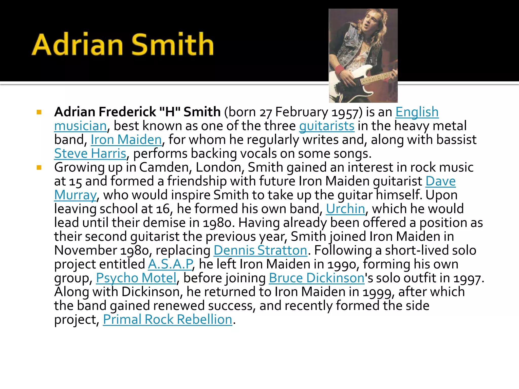    Adrian Frederick "H" Smith (born 27 February 1957) is an English
    musician, best known as one of the three guitarists in the heavy metal
    band, Iron Maiden, for whom he regularly writes and, along with bassist
    Steve Harris, performs backing vocals on some songs.
   Growing up in Camden, London, Smith gained an interest in rock music
    at 15 and formed a friendship with future Iron Maiden guitarist Dave
    Murray, who would inspire Smith to take up the guitar himself. Upon
    leaving school at 16, he formed his own band, Urchin, which he would
    lead until their demise in 1980. Having already been offered a position as
    their second guitarist the previous year, Smith joined Iron Maiden in
    November 1980, replacing Dennis Stratton. Following a short-lived solo
    project entitled A.S.A.P, he left Iron Maiden in 1990, forming his own
    group, Psycho Motel, before joining Bruce Dickinson's solo outfit in 1997.
    Along with Dickinson, he returned to Iron Maiden in 1999, after which
    the band gained renewed success, and recently formed the side
    project, Primal Rock Rebellion.
 