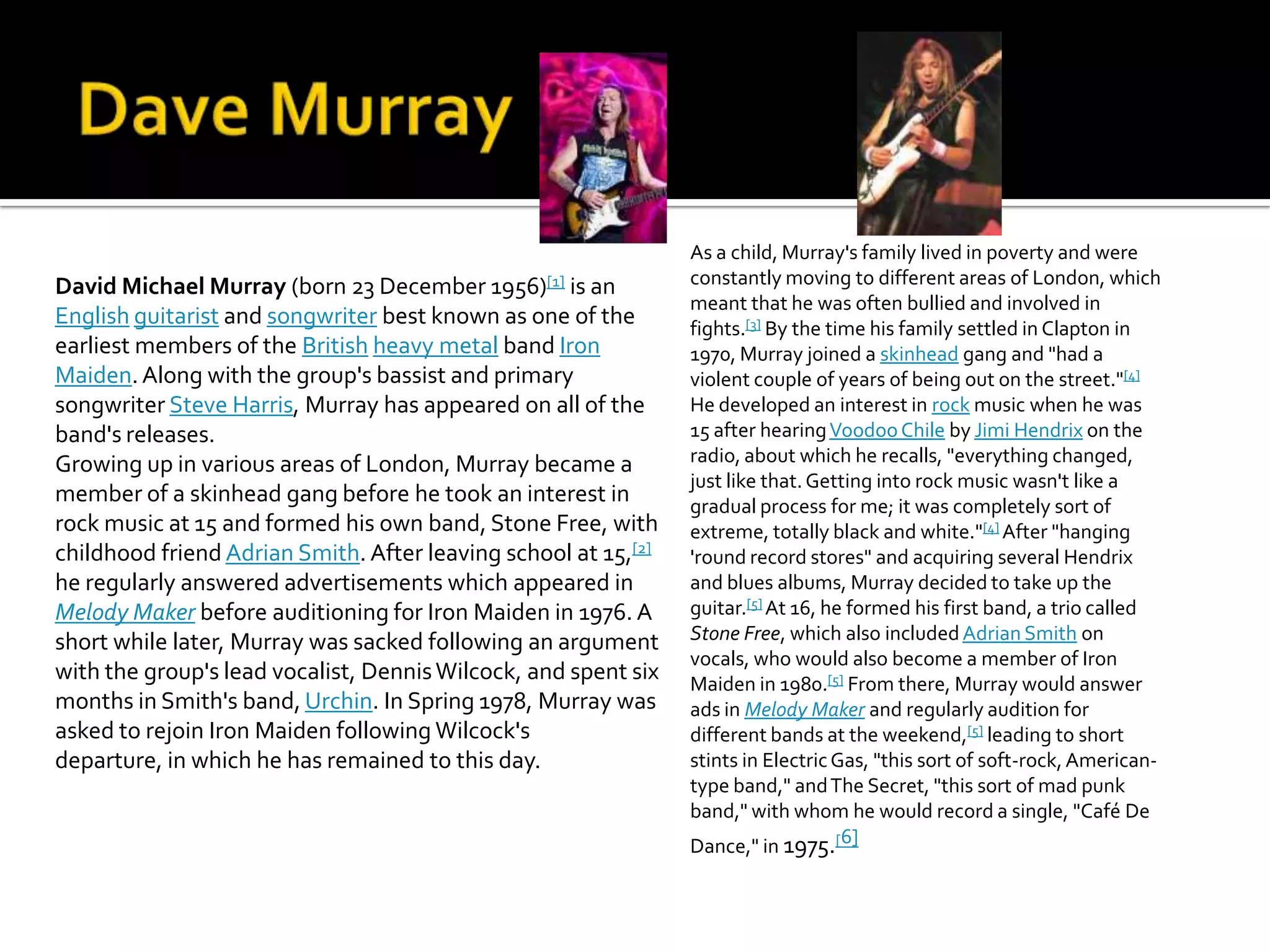 As a child, Murray's family lived in poverty and were
David Michael Murray (born 23 December 1956)[1] is an           constantly moving to different areas of London, which
                                                                meant that he was often bullied and involved in
English guitarist and songwriter best known as one of the       fights.[3] By the time his family settled in Clapton in
earliest members of the British heavy metal band Iron           1970, Murray joined a skinhead gang and "had a
Maiden. Along with the group's bassist and primary              violent couple of years of being out on the street."[4]
songwriter Steve Harris, Murray has appeared on all of the      He developed an interest in rock music when he was
band's releases.                                                15 after hearing Voodoo Chile by Jimi Hendrix on the
Growing up in various areas of London, Murray became a          radio, about which he recalls, "everything changed,
                                                                just like that. Getting into rock music wasn't like a
member of a skinhead gang before he took an interest in         gradual process for me; it was completely sort of
rock music at 15 and formed his own band, Stone Free, with      extreme, totally black and white."[4] After "hanging
childhood friend Adrian Smith. After leaving school at 15,[2]   'round record stores" and acquiring several Hendrix
he regularly answered advertisements which appeared in          and blues albums, Murray decided to take up the
Melody Maker before auditioning for Iron Maiden in 1976. A      guitar.[5] At 16, he formed his first band, a trio called
short while later, Murray was sacked following an argument      Stone Free, which also included Adrian Smith on
                                                                vocals, who would also become a member of Iron
with the group's lead vocalist, Dennis Wilcock, and spent six   Maiden in 1980.[5] From there, Murray would answer
months in Smith's band, Urchin. In Spring 1978, Murray was      ads in Melody Maker and regularly audition for
asked to rejoin Iron Maiden following Wilcock's                 different bands at the weekend,[5] leading to short
departure, in which he has remained to this day.                stints in Electric Gas, "this sort of soft-rock, American-
                                                                type band," and The Secret, "this sort of mad punk
                                                                band," with whom he would record a single, "Café De
                                                                Dance," in 1975.[6]
 