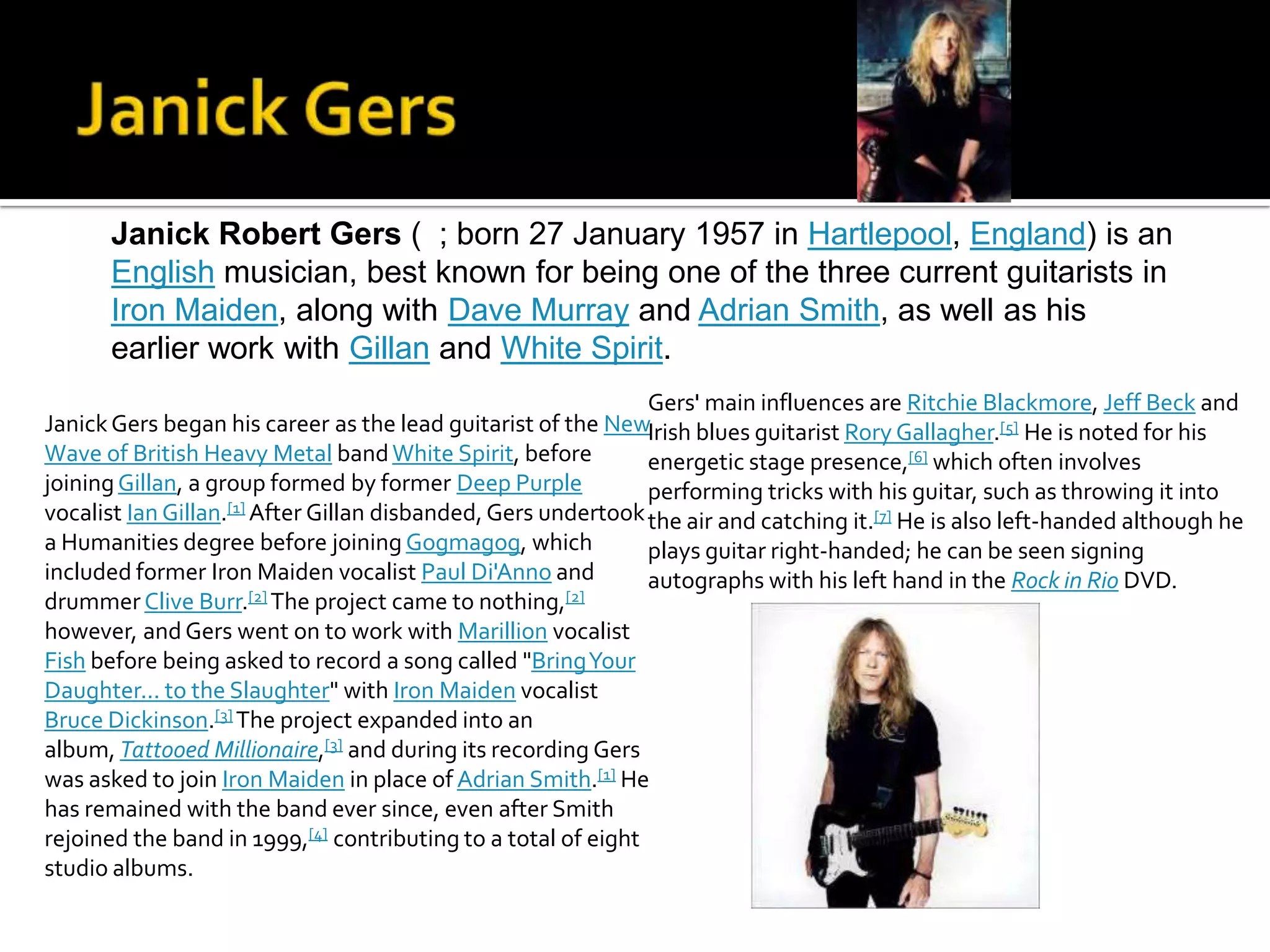 Janick Robert Gers ( ; born 27 January 1957 in Hartlepool, England) is an
      English musician, best known for being one of the three current guitarists in
      Iron Maiden, along with Dave Murray and Adrian Smith, as well as his
      earlier work with Gillan and White Spirit.
                                                               Gers' main influences are Ritchie Blackmore, Jeff Beck and
Janick Gers began his career as the lead guitarist of the NewIrish blues guitarist Rory Gallagher.[5] He is noted for his
Wave of British Heavy Metal band White Spirit, before          energetic stage presence,[6] which often involves
joining Gillan, a group formed by former Deep Purple           performing tricks with his guitar, such as throwing it into
vocalist Ian Gillan.[1] After Gillan disbanded, Gers undertook the air and catching it.[7] He is also left-handed although he
a Humanities degree before joining Gogmagog, which             plays guitar right-handed; he can be seen signing
included former Iron Maiden vocalist Paul Di'Anno and          autographs with his left hand in the Rock in Rio DVD.
drummer Clive Burr.[2] The project came to nothing,[2]
however, and Gers went on to work with Marillion vocalist
Fish before being asked to record a song called "Bring Your
Daughter... to the Slaughter" with Iron Maiden vocalist
Bruce Dickinson.[3] The project expanded into an
album, Tattooed Millionaire,[3] and during its recording Gers
was asked to join Iron Maiden in place of Adrian Smith.[1] He
has remained with the band ever since, even after Smith
rejoined the band in 1999,[4] contributing to a total of eight
studio albums.
 