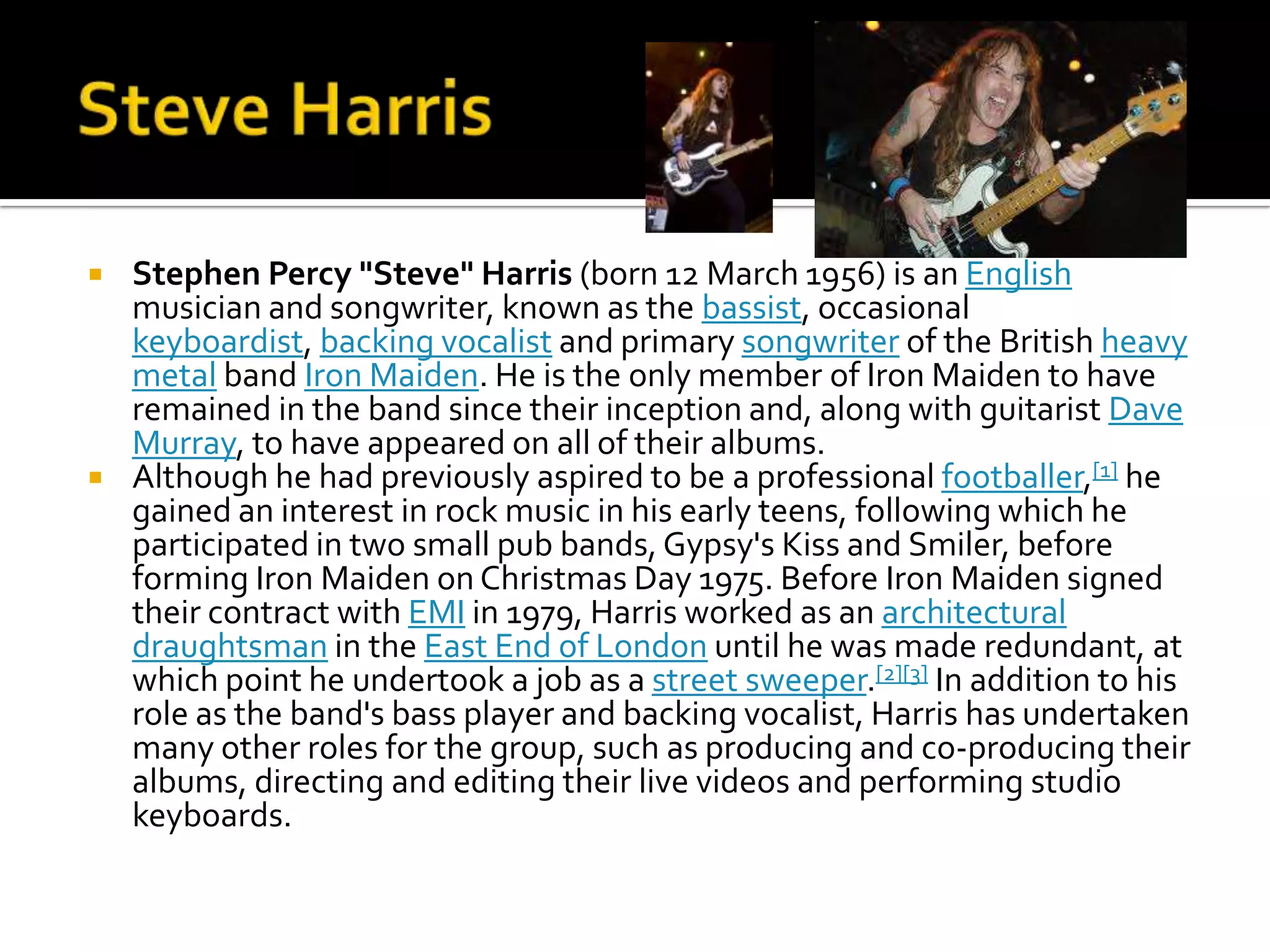    Stephen Percy "Steve" Harris (born 12 March 1956) is an English
    musician and songwriter, known as the bassist, occasional
    keyboardist, backing vocalist and primary songwriter of the British heavy
    metal band Iron Maiden. He is the only member of Iron Maiden to have
    remained in the band since their inception and, along with guitarist Dave
    Murray, to have appeared on all of their albums.
   Although he had previously aspired to be a professional footballer,[1] he
    gained an interest in rock music in his early teens, following which he
    participated in two small pub bands, Gypsy's Kiss and Smiler, before
    forming Iron Maiden on Christmas Day 1975. Before Iron Maiden signed
    their contract with EMI in 1979, Harris worked as an architectural
    draughtsman in the East End of London until he was made redundant, at
    which point he undertook a job as a street sweeper.[2][3] In addition to his
    role as the band's bass player and backing vocalist, Harris has undertaken
    many other roles for the group, such as producing and co-producing their
    albums, directing and editing their live videos and performing studio
    keyboards.
 
