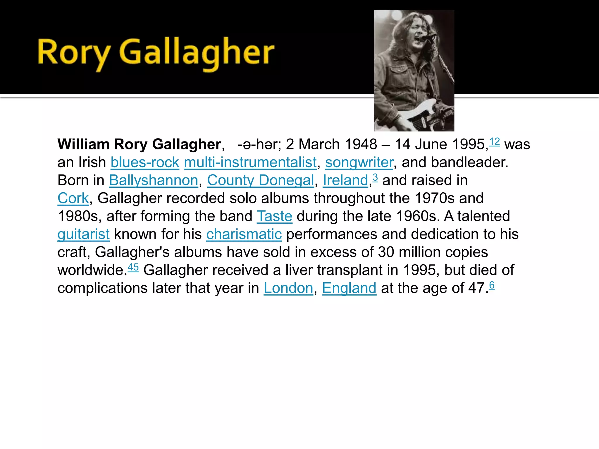 William Rory Gallagher, -ə-hər; 2 March 1948 – 14 June 1995,12 was
an Irish blues-rock multi-instrumentalist, songwriter, and bandleader.
Born in Ballyshannon, County Donegal, Ireland,3 and raised in
Cork, Gallagher recorded solo albums throughout the 1970s and
1980s, after forming the band Taste during the late 1960s. A talented
guitarist known for his charismatic performances and dedication to his
craft, Gallagher's albums have sold in excess of 30 million copies
worldwide.45 Gallagher received a liver transplant in 1995, but died of
complications later that year in London, England at the age of 47.6
 