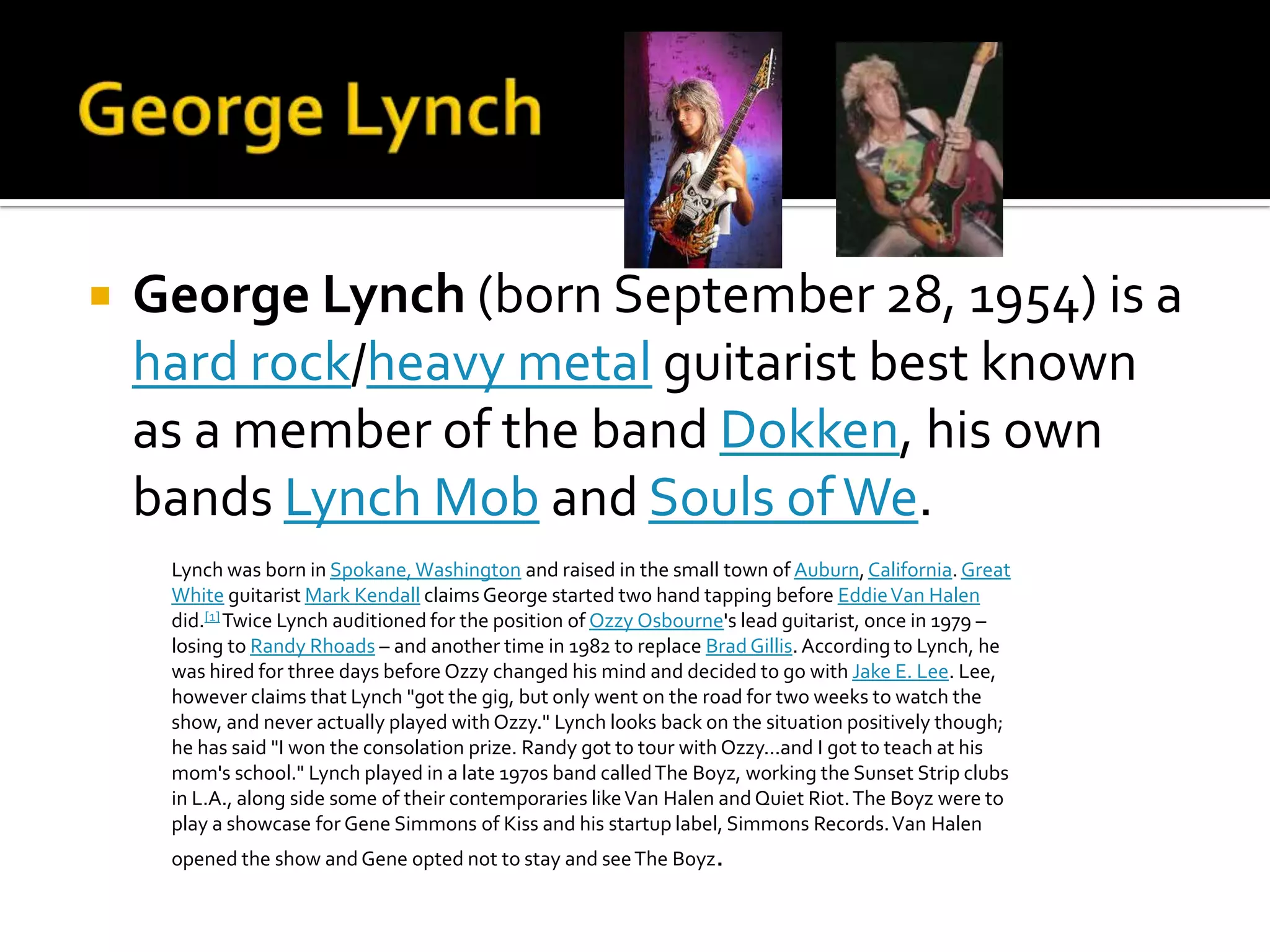    George Lynch (born September 28, 1954) is a
    hard rock/heavy metal guitarist best known
    as a member of the band Dokken, his own
    bands Lynch Mob and Souls of We.
     Lynch was born in Spokane, Washington and raised in the small town of Auburn, California. Great
     White guitarist Mark Kendall claims George started two hand tapping before Eddie Van Halen
     did.[1] Twice Lynch auditioned for the position of Ozzy Osbourne's lead guitarist, once in 1979 –
     losing to Randy Rhoads – and another time in 1982 to replace Brad Gillis. According to Lynch, he
     was hired for three days before Ozzy changed his mind and decided to go with Jake E. Lee. Lee,
     however claims that Lynch "got the gig, but only went on the road for two weeks to watch the
     show, and never actually played with Ozzy." Lynch looks back on the situation positively though;
     he has said "I won the consolation prize. Randy got to tour with Ozzy...and I got to teach at his
     mom's school." Lynch played in a late 1970s band called The Boyz, working the Sunset Strip clubs
     in L.A., along side some of their contemporaries like Van Halen and Quiet Riot. The Boyz were to
     play a showcase for Gene Simmons of Kiss and his startup label, Simmons Records. Van Halen
     opened the show and Gene opted not to stay and see The Boyz.
 