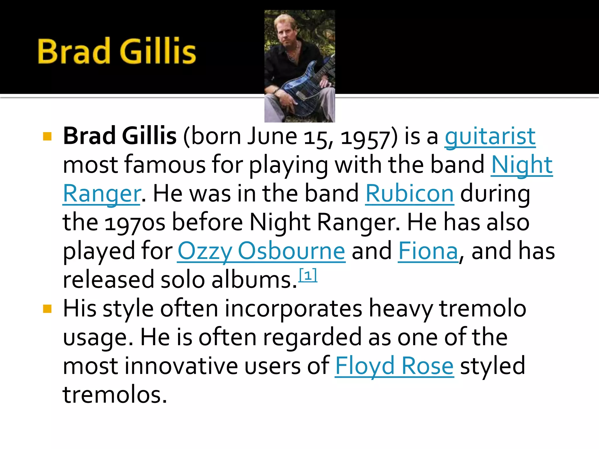    Brad Gillis (born June 15, 1957) is a guitarist
    most famous for playing with the band Night
    Ranger. He was in the band Rubicon during
    the 1970s before Night Ranger. He has also
    played for Ozzy Osbourne and Fiona, and has
    released solo albums.[1]
   His style often incorporates heavy tremolo
    usage. He is often regarded as one of the
    most innovative users of Floyd Rose styled
    tremolos.
 