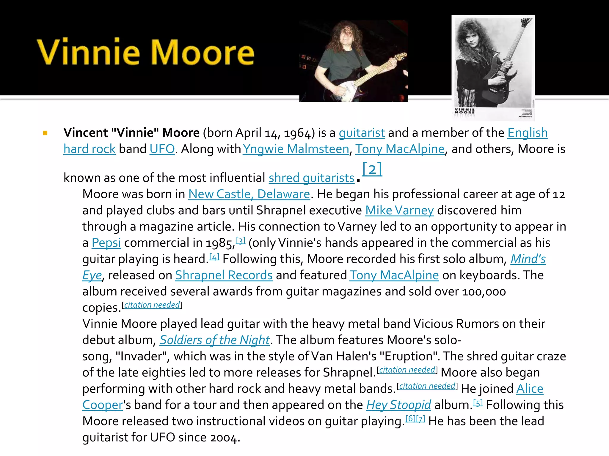    Vincent "Vinnie" Moore (born April 14, 1964) is a guitarist and a member of the English
    hard rock band UFO. Along with Yngwie Malmsteen, Tony MacAlpine, and others, Moore is

    known as one of the most influential shred guitarists.[2]
       Moore was born in New Castle, Delaware. He began his professional career at age of 12
       and played clubs and bars until Shrapnel executive Mike Varney discovered him
       through a magazine article. His connection to Varney led to an opportunity to appear in
       a Pepsi commercial in 1985,[3] (only Vinnie's hands appeared in the commercial as his
       guitar playing is heard.[4] Following this, Moore recorded his first solo album, Mind's
       Eye, released on Shrapnel Records and featured Tony MacAlpine on keyboards. The
       album received several awards from guitar magazines and sold over 100,000
       copies.[citation needed]
       Vinnie Moore played lead guitar with the heavy metal band Vicious Rumors on their
       debut album, Soldiers of the Night. The album features Moore's solo-
       song, "Invader", which was in the style of Van Halen's "Eruption". The shred guitar craze
       of the late eighties led to more releases for Shrapnel.[citation needed] Moore also began
       performing with other hard rock and heavy metal bands.[citation needed] He joined Alice
       Cooper's band for a tour and then appeared on the Hey Stoopid album.[5] Following this
       Moore released two instructional videos on guitar playing.[6][7] He has been the lead
       guitarist for UFO since 2004.
 