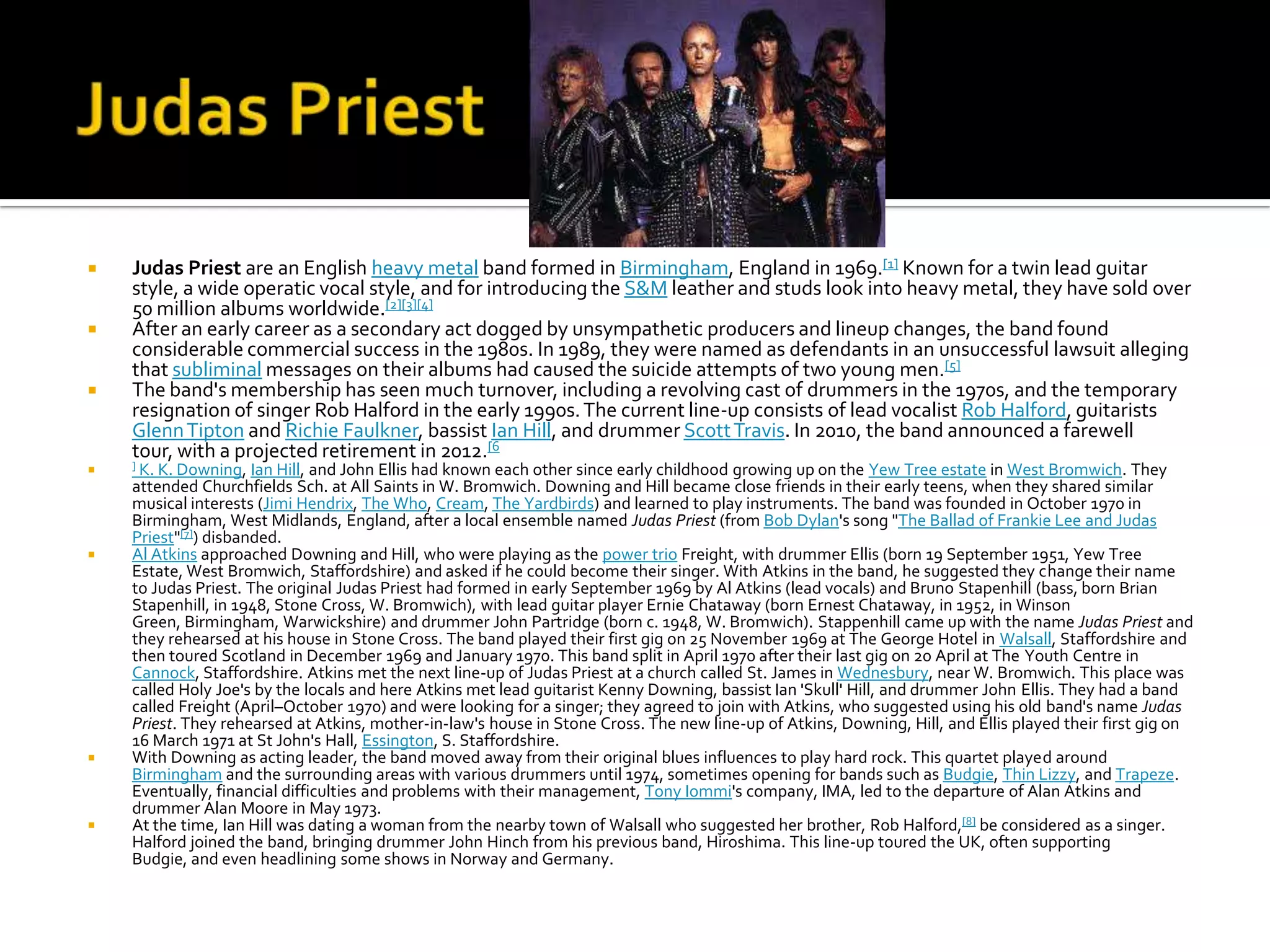    Judas Priest are an English heavy metal band formed in Birmingham, England in 1969.[1] Known for a twin lead guitar
    style, a wide operatic vocal style, and for introducing the S&M leather and studs look into heavy metal, they have sold over
    50 million albums worldwide.[2][3][4]
   After an early career as a secondary act dogged by unsympathetic producers and lineup changes, the band found
    considerable commercial success in the 1980s. In 1989, they were named as defendants in an unsuccessful lawsuit alleging
    that subliminal messages on their albums had caused the suicide attempts of two young men.[5]
   The band's membership has seen much turnover, including a revolving cast of drummers in the 1970s, and the temporary
    resignation of singer Rob Halford in the early 1990s. The current line-up consists of lead vocalist Rob Halford, guitarists
    Glenn Tipton and Richie Faulkner, bassist Ian Hill, and drummer Scott Travis. In 2010, the band announced a farewell
    tour, with a projected retirement in 2012.[6
   ] K. K. Downing,  Ian Hill, and John Ellis had known each other since early childhood growing up on the Yew Tree estate in West Bromwich. They
    attended Churchfields Sch. at All Saints in W. Bromwich. Downing and Hill became close friends in their early teens, when they shared similar
    musical interests (Jimi Hendrix, The Who, Cream, The Yardbirds) and learned to play instruments. The band was founded in October 1970 in
    Birmingham, West Midlands, England, after a local ensemble named Judas Priest (from Bob Dylan's song "The Ballad of Frankie Lee and Judas
    Priest"[7]) disbanded.
   Al Atkins approached Downing and Hill, who were playing as the power trio Freight, with drummer Ellis (born 19 September 1951, Yew Tree
    Estate, West Bromwich, Staffordshire) and asked if he could become their singer. With Atkins in the band, he suggested they change their name
    to Judas Priest. The original Judas Priest had formed in early September 1969 by Al Atkins (lead vocals) and Bruno Stapenhill (bass, born Brian
    Stapenhill, in 1948, Stone Cross, W. Bromwich), with lead guitar player Ernie Chataway (born Ernest Chataway, in 1952, in Winson
    Green, Birmingham, Warwickshire) and drummer John Partridge (born c. 1948, W. Bromwich). Stappenhill came up with the name Judas Priest and
    they rehearsed at his house in Stone Cross. The band played their first gig on 25 November 1969 at The George Hotel in Walsall, Staffordshire and
    then toured Scotland in December 1969 and January 1970. This band split in April 1970 after their last gig on 20 April at The Youth Centre in
    Cannock, Staffordshire. Atkins met the next line-up of Judas Priest at a church called St. James in Wednesbury, near W. Bromwich. This place was
    called Holy Joe's by the locals and here Atkins met lead guitarist Kenny Downing, bassist Ian 'Skull' Hill, and drummer John Ellis. They had a band
    called Freight (April–October 1970) and were looking for a singer; they agreed to join with Atkins, who suggested using his old band's name Judas
    Priest. They rehearsed at Atkins, mother-in-law's house in Stone Cross. The new line-up of Atkins, Downing, Hill, and Ellis played their first gig on
    16 March 1971 at St John's Hall, Essington, S. Staffordshire.
   With Downing as acting leader, the band moved away from their original blues influences to play hard rock. This quartet played around
    Birmingham and the surrounding areas with various drummers until 1974, sometimes opening for bands such as Budgie, Thin Lizzy, and Trapeze.
    Eventually, financial difficulties and problems with their management, Tony Iommi's company, IMA, led to the departure of Alan Atkins and
    drummer Alan Moore in May 1973.
   At the time, Ian Hill was dating a woman from the nearby town of Walsall who suggested her brother, Rob Halford,[8] be considered as a singer.
    Halford joined the band, bringing drummer John Hinch from his previous band, Hiroshima. This line-up toured the UK, often supporting
    Budgie, and even headlining some shows in Norway and Germany.
 