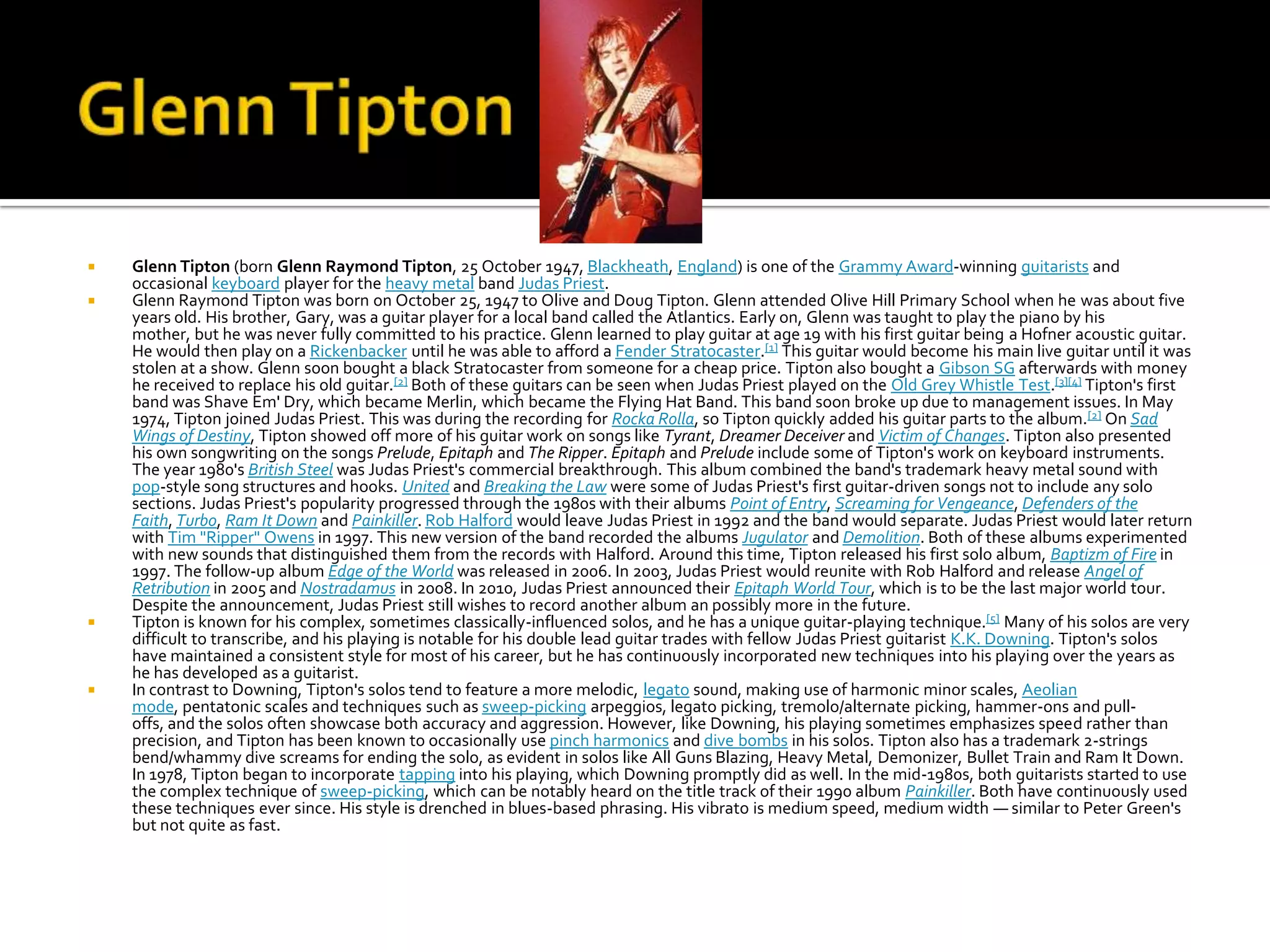    Glenn Tipton (born Glenn Raymond Tipton, 25 October 1947, Blackheath, England) is one of the Grammy Award-winning guitarists and
    occasional keyboard player for the heavy metal band Judas Priest.
   Glenn Raymond Tipton was born on October 25, 1947 to Olive and Doug Tipton. Glenn attended Olive Hill Primary School when he was about five
    years old. His brother, Gary, was a guitar player for a local band called the Atlantics. Early on, Glenn was taught to play the piano by his
    mother, but he was never fully committed to his practice. Glenn learned to play guitar at age 19 with his first guitar being a Hofner acoustic guitar.
    He would then play on a Rickenbacker until he was able to afford a Fender Stratocaster.[1] This guitar would become his main live guitar until it was
    stolen at a show. Glenn soon bought a black Stratocaster from someone for a cheap price. Tipton also bought a Gibson SG afterwards with money
    he received to replace his old guitar.[2] Both of these guitars can be seen when Judas Priest played on the Old Grey Whistle Test.[3][4] Tipton's first
    band was Shave Em' Dry, which became Merlin, which became the Flying Hat Band. This band soon broke up due to management issues. In May
    1974, Tipton joined Judas Priest. This was during the recording for Rocka Rolla, so Tipton quickly added his guitar parts to the album.[2] On Sad
    Wings of Destiny, Tipton showed off more of his guitar work on songs like Tyrant, Dreamer Deceiver and Victim of Changes. Tipton also presented
    his own songwriting on the songs Prelude, Epitaph and The Ripper. Epitaph and Prelude include some of Tipton's work on keyboard instruments.
    The year 1980's British Steel was Judas Priest's commercial breakthrough. This album combined the band's trademark heavy metal sound with
    pop-style song structures and hooks. United and Breaking the Law were some of Judas Priest's first guitar-driven songs not to include any solo
    sections. Judas Priest's popularity progressed through the 1980s with their albums Point of Entry, Screaming for Vengeance, Defenders of the
    Faith, Turbo, Ram It Down and Painkiller. Rob Halford would leave Judas Priest in 1992 and the band would separate. Judas Priest would later return
    with Tim "Ripper" Owens in 1997. This new version of the band recorded the albums Jugulator and Demolition. Both of these albums experimented
    with new sounds that distinguished them from the records with Halford. Around this time, Tipton released his first solo album, Baptizm of Fire in
    1997. The follow-up album Edge of the World was released in 2006. In 2003, Judas Priest would reunite with Rob Halford and release Angel of
    Retribution in 2005 and Nostradamus in 2008. In 2010, Judas Priest announced their Epitaph World Tour, which is to be the last major world tour.
    Despite the announcement, Judas Priest still wishes to record another album an possibly more in the future.
   Tipton is known for his complex, sometimes classically-influenced solos, and he has a unique guitar-playing technique.[5] Many of his solos are very
    difficult to transcribe, and his playing is notable for his double lead guitar trades with fellow Judas Priest guitarist K.K. Downing. Tipton's solos
    have maintained a consistent style for most of his career, but he has continuously incorporated new techniques into his playing over the years as
    he has developed as a guitarist.
   In contrast to Downing, Tipton's solos tend to feature a more melodic, legato sound, making use of harmonic minor scales, Aeolian
    mode, pentatonic scales and techniques such as sweep-picking arpeggios, legato picking, tremolo/alternate picking, hammer-ons and pull-
    offs, and the solos often showcase both accuracy and aggression. However, like Downing, his playing sometimes emphasizes speed rather than
    precision, and Tipton has been known to occasionally use pinch harmonics and dive bombs in his solos. Tipton also has a trademark 2-strings
    bend/whammy dive screams for ending the solo, as evident in solos like All Guns Blazing, Heavy Metal, Demonizer, Bullet Train and Ram It Down.
    In 1978, Tipton began to incorporate tapping into his playing, which Downing promptly did as well. In the mid-1980s, both guitarists started to use
    the complex technique of sweep-picking, which can be notably heard on the title track of their 1990 album Painkiller. Both have continuously used
    these techniques ever since. His style is drenched in blues-based phrasing. His vibrato is medium speed, medium width — similar to Peter Green's
    but not quite as fast.
 