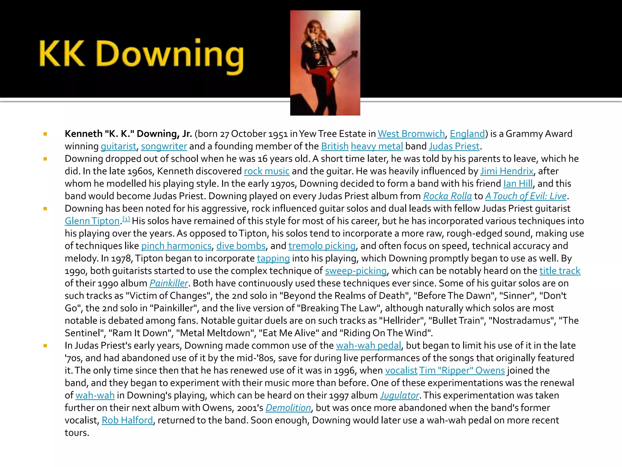    Kenneth "K. K." Downing, Jr. (born 27 October 1951 in Yew Tree Estate in West Bromwich, England) is a Grammy Award
    winning guitarist, songwriter and a founding member of the British heavy metal band Judas Priest.
   Downing dropped out of school when he was 16 years old. A short time later, he was told by his parents to leave, which he
    did. In the late 1960s, Kenneth discovered rock music and the guitar. He was heavily influenced by Jimi Hendrix, after
    whom he modelled his playing style. In the early 1970s, Downing decided to form a band with his friend Ian Hill, and this
    band would become Judas Priest. Downing played on every Judas Priest album from Rocka Rolla to A Touch of Evil: Live.
   Downing has been noted for his aggressive, rock influenced guitar solos and dual leads with fellow Judas Priest guitarist
    Glenn Tipton.[1] His solos have remained of this style for most of his career, but he has incorporated various techniques into
    his playing over the years. As opposed to Tipton, his solos tend to incorporate a more raw, rough-edged sound, making use
    of techniques like pinch harmonics, dive bombs, and tremolo picking, and often focus on speed, technical accuracy and
    melody. In 1978, Tipton began to incorporate tapping into his playing, which Downing promptly began to use as well. By
    1990, both guitarists started to use the complex technique of sweep-picking, which can be notably heard on the title track
    of their 1990 album Painkiller. Both have continuously used these techniques ever since. Some of his guitar solos are on
    such tracks as "Victim of Changes", the 2nd solo in "Beyond the Realms of Death", "Before The Dawn", "Sinner", "Don't
    Go", the 2nd solo in "Painkiller", and the live version of "Breaking The Law", although naturally which solos are most
    notable is debated among fans. Notable guitar duels are on such tracks as "Hellrider", "Bullet Train", "Nostradamus", "The
    Sentinel", "Ram It Down", "Metal Meltdown", "Eat Me Alive" and "Riding On The Wind".
   In Judas Priest's early years, Downing made common use of the wah-wah pedal, but began to limit his use of it in the late
    '70s, and had abandoned use of it by the mid-'80s, save for during live performances of the songs that originally featured
    it. The only time since then that he has renewed use of it was in 1996, when vocalist Tim "Ripper" Owens joined the
    band, and they began to experiment with their music more than before. One of these experimentations was the renewal
    of wah-wah in Downing's playing, which can be heard on their 1997 album Jugulator. This experimentation was taken
    further on their next album with Owens, 2001's Demolition, but was once more abandoned when the band's former
    vocalist, Rob Halford, returned to the band. Soon enough, Downing would later use a wah-wah pedal on more recent
    tours.
 