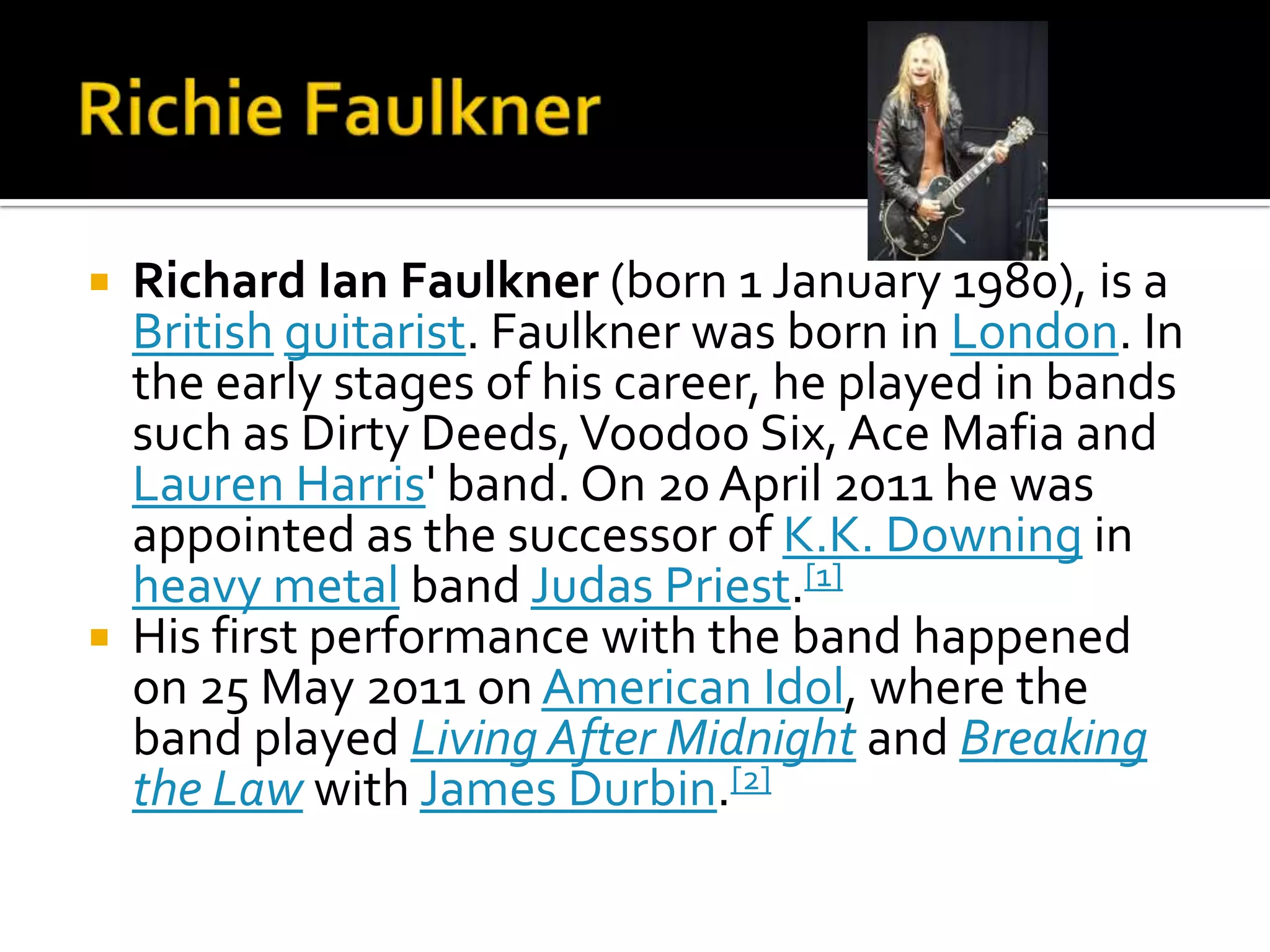    Richard Ian Faulkner (born 1 January 1980), is a
    British guitarist. Faulkner was born in London. In
    the early stages of his career, he played in bands
    such as Dirty Deeds, Voodoo Six, Ace Mafia and
    Lauren Harris' band. On 20 April 2011 he was
    appointed as the successor of K.K. Downing in
    heavy metal band Judas Priest.[1]
   His first performance with the band happened
    on 25 May 2011 on American Idol, where the
    band played Living After Midnight and Breaking
    the Law with James Durbin.[2]
 