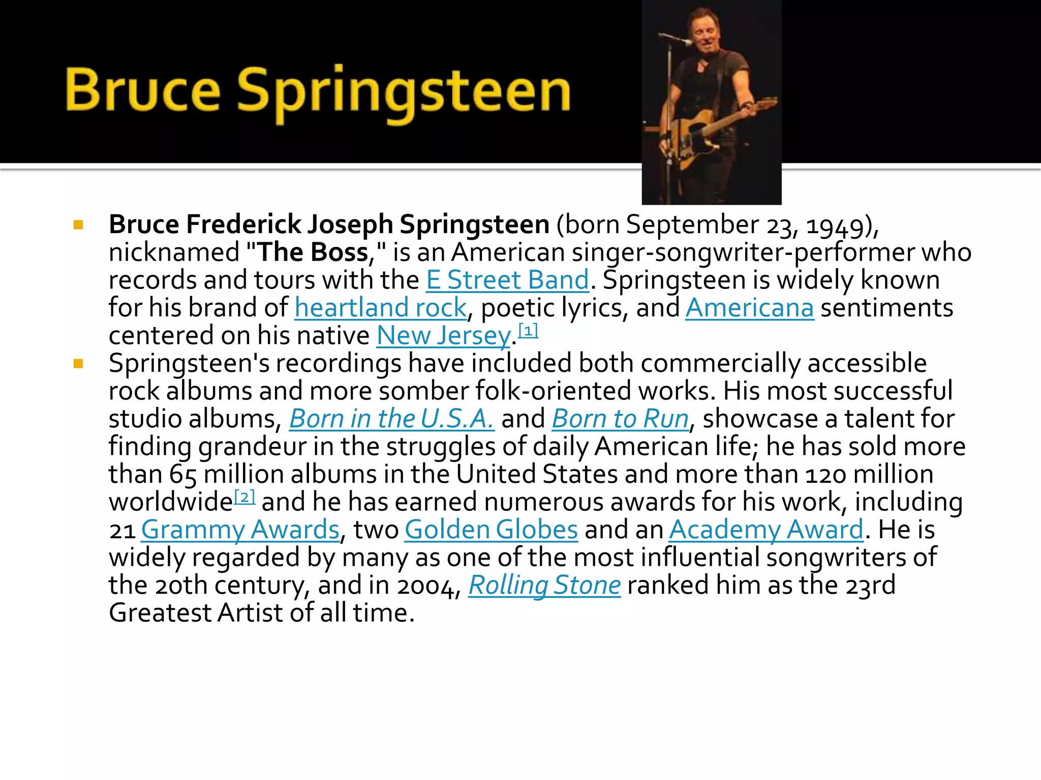    Bruce Frederick Joseph Springsteen (born September 23, 1949),
    nicknamed "The Boss," is an American singer-songwriter-performer who
    records and tours with the E Street Band. Springsteen is widely known
    for his brand of heartland rock, poetic lyrics, and Americana sentiments
    centered on his native New Jersey.[1]
   Springsteen's recordings have included both commercially accessible
    rock albums and more somber folk-oriented works. His most successful
    studio albums, Born in the U.S.A. and Born to Run, showcase a talent for
    finding grandeur in the struggles of daily American life; he has sold more
    than 65 million albums in the United States and more than 120 million
    worldwide[2] and he has earned numerous awards for his work, including
    21 Grammy Awards, two Golden Globes and an Academy Award. He is
    widely regarded by many as one of the most influential songwriters of
    the 20th century, and in 2004, Rolling Stone ranked him as the 23rd
    Greatest Artist of all time.
 