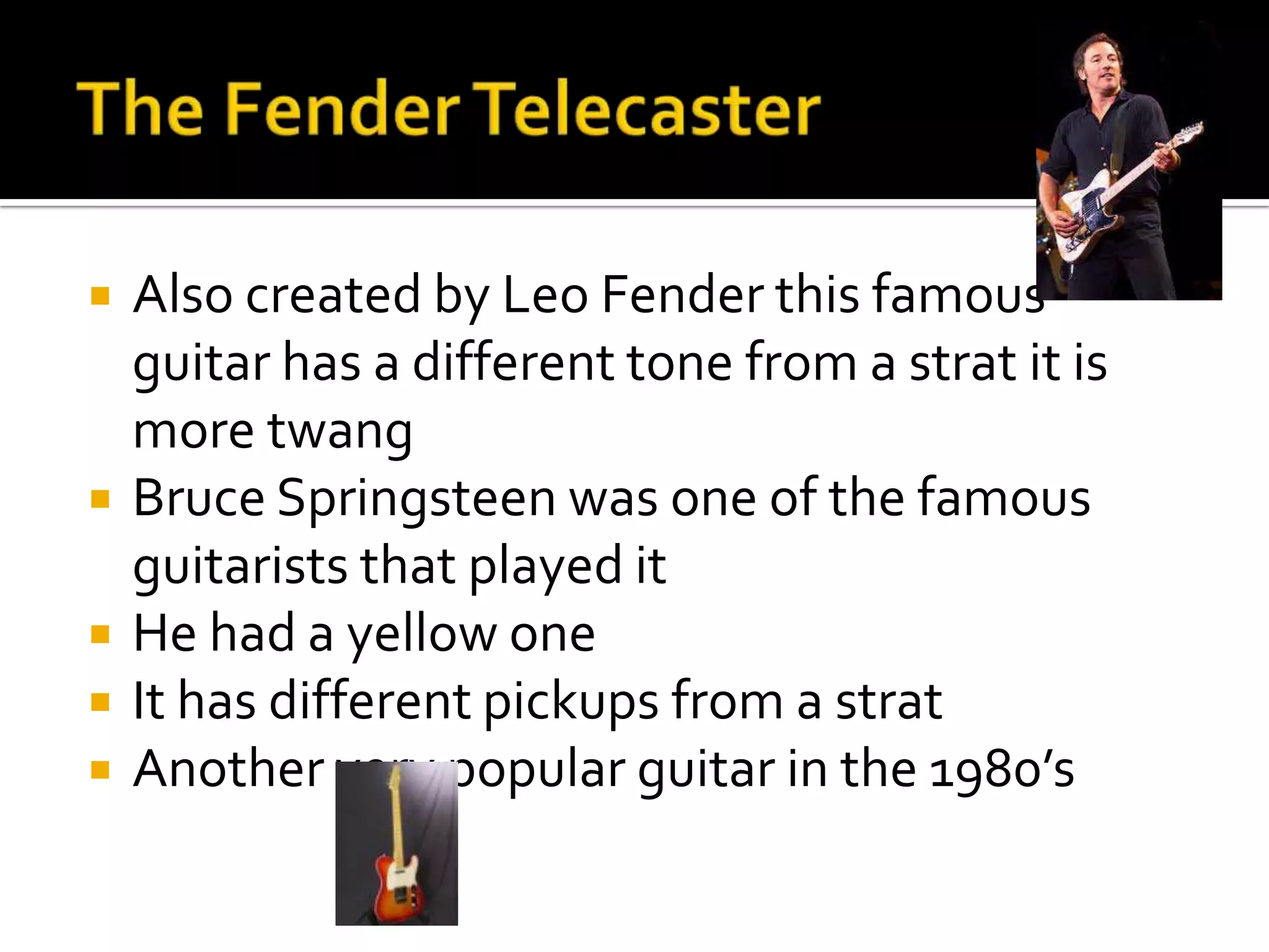   Also created by Leo Fender this famous
    guitar has a different tone from a strat it is
    more twang
   Bruce Springsteen was one of the famous
    guitarists that played it
   He had a yellow one
   It has different pickups from a strat
   Another very popular guitar in the 1980’s
 