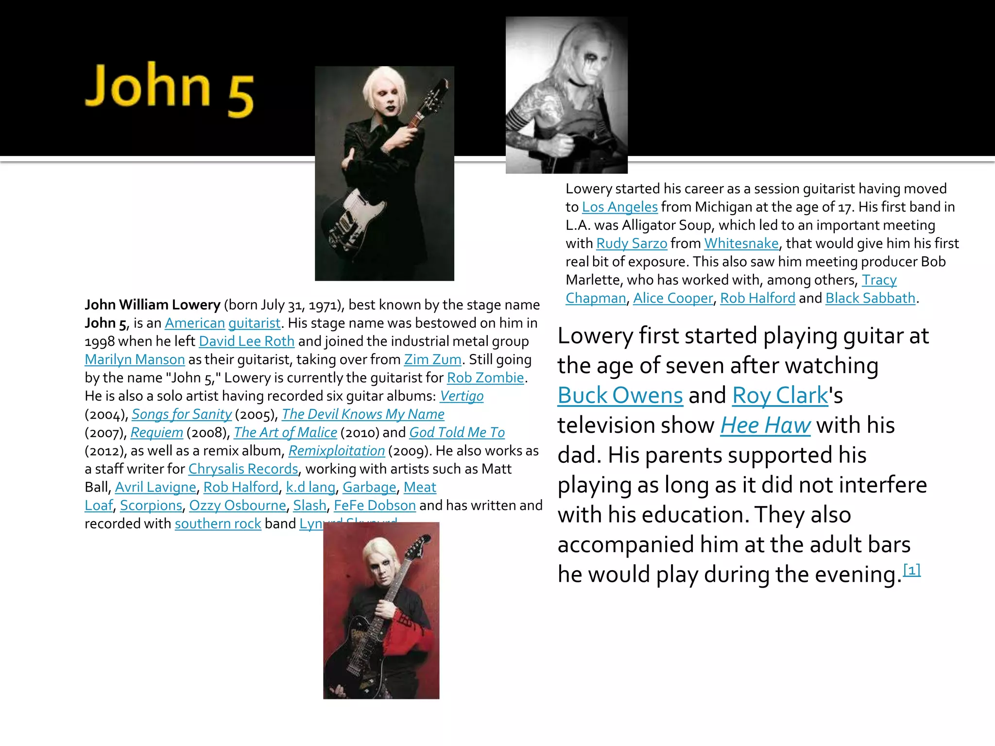 Lowery started his career as a session guitarist having moved
                                                                             to Los Angeles from Michigan at the age of 17. His first band in
                                                                             L.A. was Alligator Soup, which led to an important meeting
                                                                             with Rudy Sarzo from Whitesnake, that would give him his first
                                                                             real bit of exposure. This also saw him meeting producer Bob
                                                                             Marlette, who has worked with, among others, Tracy
John William Lowery (born July 31, 1971), best known by the stage name       Chapman, Alice Cooper, Rob Halford and Black Sabbath.
John 5, is an American guitarist. His stage name was bestowed on him in
1998 when he left David Lee Roth and joined the industrial metal group       Lowery first started playing guitar at
Marilyn Manson as their guitarist, taking over from Zim Zum. Still going
by the name "John 5," Lowery is currently the guitarist for Rob Zombie.
                                                                             the age of seven after watching
He is also a solo artist having recorded six guitar albums: Vertigo          Buck Owens and Roy Clark's
(2004), Songs for Sanity (2005), The Devil Knows My Name
(2007), Requiem (2008), The Art of Malice (2010) and God Told Me To          television show Hee Haw with his
(2012), as well as a remix album, Remixploitation (2009). He also works as   dad. His parents supported his
a staff writer for Chrysalis Records, working with artists such as Matt
Ball, Avril Lavigne, Rob Halford, k.d lang, Garbage, Meat                    playing as long as it did not interfere
Loaf, Scorpions, Ozzy Osbourne, Slash, FeFe Dobson and has written and
recorded with southern rock band Lynyrd Skynyrd.                             with his education. They also
                                                                             accompanied him at the adult bars
                                                                             he would play during the evening.[1]
 