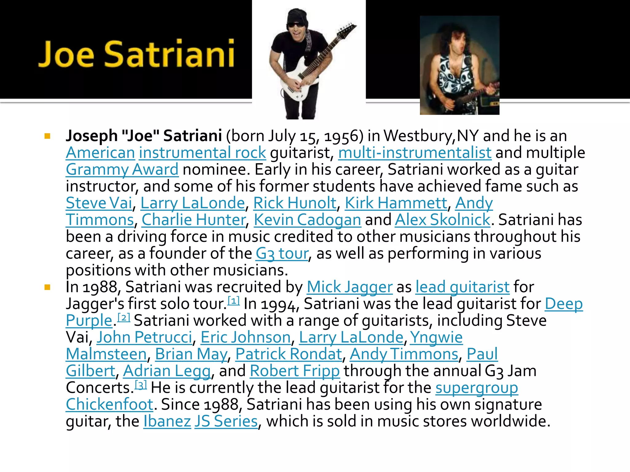    Joseph "Joe" Satriani (born July 15, 1956) in Westbury,NY and he is an
    American instrumental rock guitarist, multi-instrumentalist and multiple
    Grammy Award nominee. Early in his career, Satriani worked as a guitar
    instructor, and some of his former students have achieved fame such as
    Steve Vai, Larry LaLonde, Rick Hunolt, Kirk Hammett, Andy
    Timmons, Charlie Hunter, Kevin Cadogan and Alex Skolnick. Satriani has
    been a driving force in music credited to other musicians throughout his
    career, as a founder of the G3 tour, as well as performing in various
    positions with other musicians.
   In 1988, Satriani was recruited by Mick Jagger as lead guitarist for
    Jagger's first solo tour.[1] In 1994, Satriani was the lead guitarist for Deep
    Purple.[2] Satriani worked with a range of guitarists, including Steve
    Vai, John Petrucci, Eric Johnson, Larry LaLonde, Yngwie
    Malmsteen, Brian May, Patrick Rondat, Andy Timmons, Paul
    Gilbert, Adrian Legg, and Robert Fripp through the annual G3 Jam
    Concerts.[3] He is currently the lead guitarist for the supergroup
    Chickenfoot. Since 1988, Satriani has been using his own signature
    guitar, the Ibanez JS Series, which is sold in music stores worldwide.
 