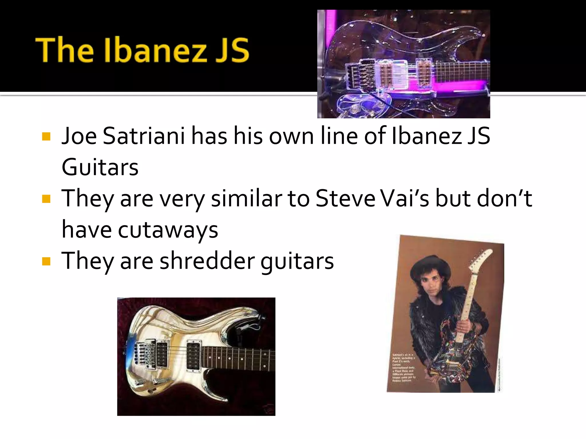    Joe Satriani has his own line of Ibanez JS
    Guitars
   They are very similar to Steve Vai’s but don’t
    have cutaways
   They are shredder guitars
 