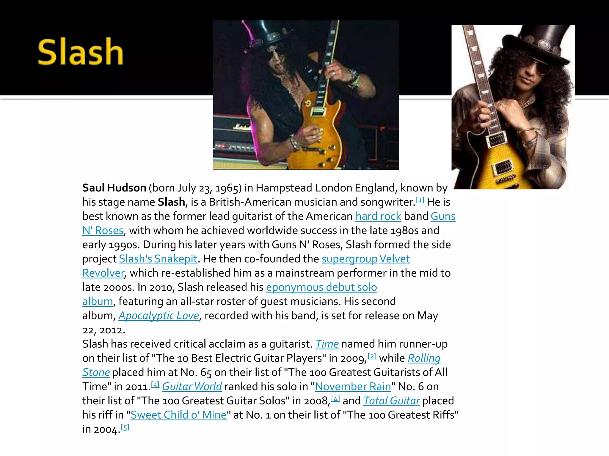 Saul Hudson (born July 23, 1965) in Hampstead London England, known by
his stage name Slash, is a British-American musician and songwriter.[1] He is
best known as the former lead guitarist of the American hard rock band Guns
N' Roses, with whom he achieved worldwide success in the late 1980s and
early 1990s. During his later years with Guns N' Roses, Slash formed the side
project Slash's Snakepit. He then co-founded the supergroup Velvet
Revolver, which re-established him as a mainstream performer in the mid to
late 2000s. In 2010, Slash released his eponymous debut solo
album, featuring an all-star roster of guest musicians. His second
album, Apocalyptic Love, recorded with his band, is set for release on May
22, 2012.
Slash has received critical acclaim as a guitarist. Time named him runner-up
on their list of "The 10 Best Electric Guitar Players" in 2009,[2] while Rolling
Stone placed him at No. 65 on their list of "The 100 Greatest Guitarists of All
Time" in 2011.[3] Guitar World ranked his solo in "November Rain" No. 6 on
their list of "The 100 Greatest Guitar Solos" in 2008,[4] and Total Guitar placed
his riff in "Sweet Child o' Mine" at No. 1 on their list of "The 100 Greatest Riffs"
in 2004.[5]
 