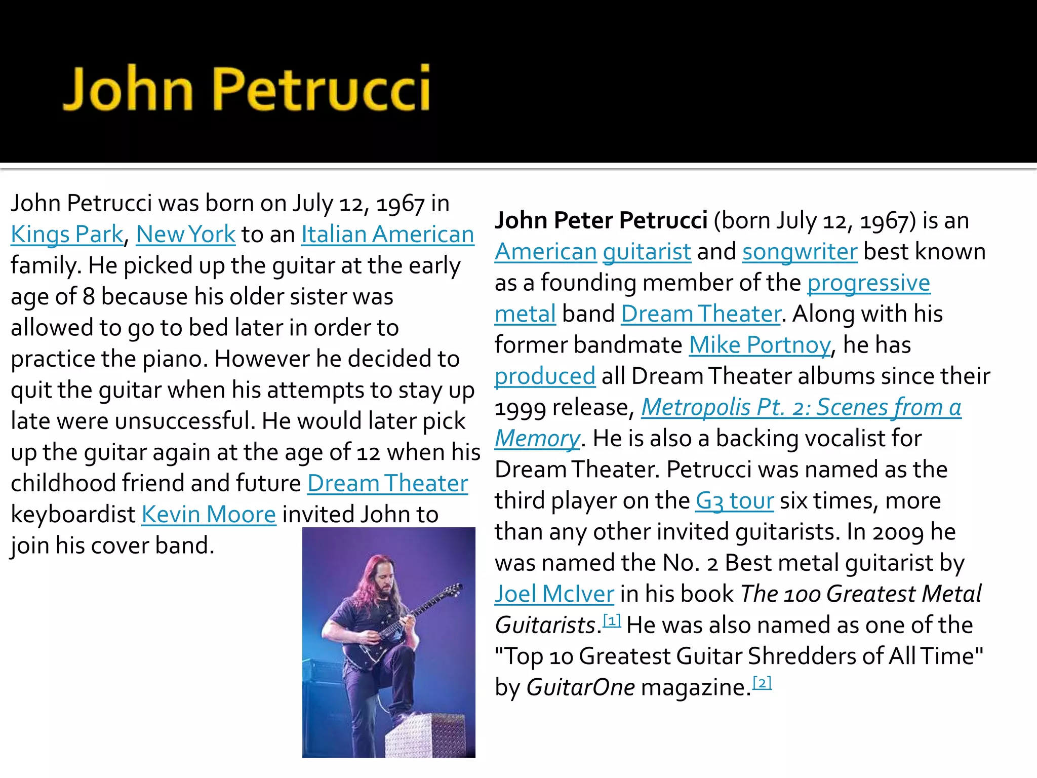 John Petrucci was born on July 12, 1967 in
                                                John Peter Petrucci (born July 12, 1967) is an
Kings Park, New York to an Italian American
                                                American guitarist and songwriter best known
family. He picked up the guitar at the early
                                                as a founding member of the progressive
age of 8 because his older sister was
                                                metal band Dream Theater. Along with his
allowed to go to bed later in order to
                                                former bandmate Mike Portnoy, he has
practice the piano. However he decided to
                                                produced all Dream Theater albums since their
quit the guitar when his attempts to stay up
                                                1999 release, Metropolis Pt. 2: Scenes from a
late were unsuccessful. He would later pick
                                                Memory. He is also a backing vocalist for
up the guitar again at the age of 12 when his
                                                Dream Theater. Petrucci was named as the
childhood friend and future Dream Theater
                                                third player on the G3 tour six times, more
keyboardist Kevin Moore invited John to
                                                than any other invited guitarists. In 2009 he
join his cover band.
                                                was named the No. 2 Best metal guitarist by
                                                Joel McIver in his book The 100 Greatest Metal
                                                Guitarists.[1] He was also named as one of the
                                                "Top 10 Greatest Guitar Shredders of All Time"
                                                by GuitarOne magazine.[2]
 