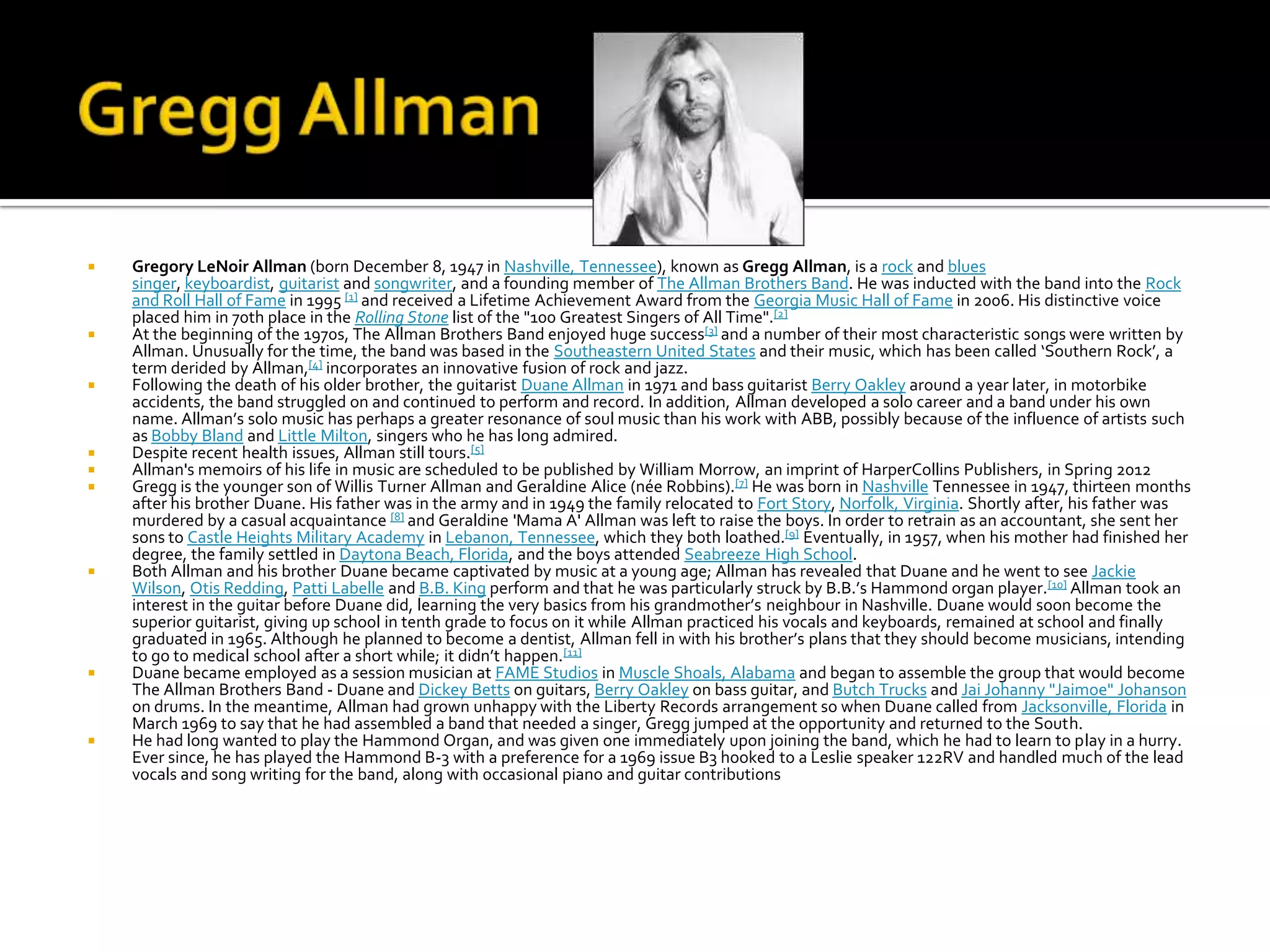    Gregory LeNoir Allman (born December 8, 1947 in Nashville, Tennessee), known as Gregg Allman, is a rock and blues
    singer, keyboardist, guitarist and songwriter, and a founding member of The Allman Brothers Band. He was inducted with the band into the Rock
    and Roll Hall of Fame in 1995 [1] and received a Lifetime Achievement Award from the Georgia Music Hall of Fame in 2006. His distinctive voice
    placed him in 70th place in the Rolling Stone list of the "100 Greatest Singers of All Time".[2]
   At the beginning of the 1970s, The Allman Brothers Band enjoyed huge success[3] and a number of their most characteristic songs were written by
    Allman. Unusually for the time, the band was based in the Southeastern United States and their music, which has been called ‘Southern Rock’, a
    term derided by Allman,[4] incorporates an innovative fusion of rock and jazz.
   Following the death of his older brother, the guitarist Duane Allman in 1971 and bass guitarist Berry Oakley around a year later, in motorbike
    accidents, the band struggled on and continued to perform and record. In addition, Allman developed a solo career and a band under his own
    name. Allman’s solo music has perhaps a greater resonance of soul music than his work with ABB, possibly because of the influence of artists such
    as Bobby Bland and Little Milton, singers who he has long admired.
   Despite recent health issues, Allman still tours.[5]
   Allman's memoirs of his life in music are scheduled to be published by William Morrow, an imprint of HarperCollins Publishers, in Spring 2012
   Gregg is the younger son of Willis Turner Allman and Geraldine Alice (née Robbins).[7] He was born in Nashville Tennessee in 1947, thirteen months
    after his brother Duane. His father was in the army and in 1949 the family relocated to Fort Story, Norfolk, Virginia. Shortly after, his father was
    murdered by a casual acquaintance [8] and Geraldine 'Mama A' Allman was left to raise the boys. In order to retrain as an accountant, she sent her
    sons to Castle Heights Military Academy in Lebanon, Tennessee, which they both loathed.[9] Eventually, in 1957, when his mother had finished her
    degree, the family settled in Daytona Beach, Florida, and the boys attended Seabreeze High School.
   Both Allman and his brother Duane became captivated by music at a young age; Allman has revealed that Duane and he went to see Jackie
    Wilson, Otis Redding, Patti Labelle and B.B. King perform and that he was particularly struck by B.B.’s Hammond organ player.[10] Allman took an
    interest in the guitar before Duane did, learning the very basics from his grandmother’s neighbour in Nashville. Duane would soon become the
    superior guitarist, giving up school in tenth grade to focus on it while Allman practiced his vocals and keyboards, remained at school and finally
    graduated in 1965. Although he planned to become a dentist, Allman fell in with his brother’s plans that they should become musicians, intending
    to go to medical school after a short while; it didn’t happen.[11]
   Duane became employed as a session musician at FAME Studios in Muscle Shoals, Alabama and began to assemble the group that would become
    The Allman Brothers Band - Duane and Dickey Betts on guitars, Berry Oakley on bass guitar, and Butch Trucks and Jai Johanny "Jaimoe" Johanson
    on drums. In the meantime, Allman had grown unhappy with the Liberty Records arrangement so when Duane called from Jacksonville, Florida in
    March 1969 to say that he had assembled a band that needed a singer, Gregg jumped at the opportunity and returned to the South.
   He had long wanted to play the Hammond Organ, and was given one immediately upon joining the band, which he had to learn to play in a hurry.
    Ever since, he has played the Hammond B-3 with a preference for a 1969 issue B3 hooked to a Leslie speaker 122RV and handled much of the lead
    vocals and song writing for the band, along with occasional piano and guitar contributions
 