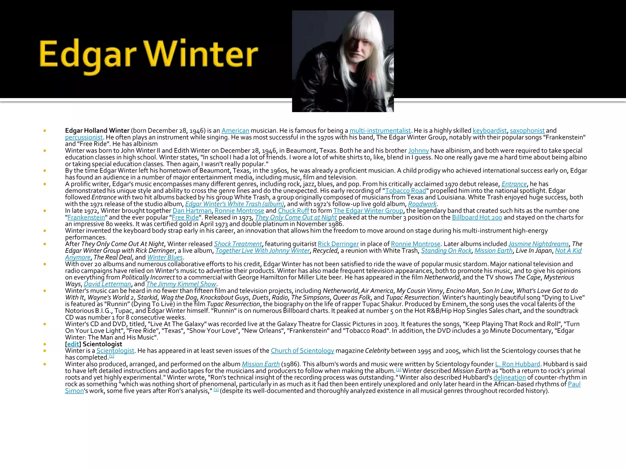    Edgar Holland Winter (born December 28, 1946) is an American musician. He is famous for being a multi-instrumentalist. He is a highly skilled keyboardist, saxophonist and
    percussionist. He often plays an instrument while singing. He was most successful in the 1970s with his band, The Edgar Winter Group, notably with their popular songs "Frankenstein"
    and "Free Ride". He has albinism
   Winter was born to John Winter II and Edith Winter on December 28, 1946, in Beaumont, Texas. Both he and his brother Johnny have albinism, and both were required to take special
    education classes in high school. Winter states, "In school I had a lot of friends. I wore a lot of white shirts to, like, blend in I guess. No one really gave me a hard time about being albino
    or taking special education classes. Then again, I wasn't really popular."
   By the time Edgar Winter left his hometown of Beaumont, Texas, in the 1960s, he was already a proficient musician. A child prodigy who achieved international success early on, Edgar
    has found an audience in a number of major entertainment media, including music, film and television.
   A prolific writer, Edgar's music encompasses many different genres, including rock, jazz, blues, and pop. From his critically acclaimed 1970 debut release, Entrance, he has
    demonstrated his unique style and ability to cross the genre lines and do the unexpected. His early recording of "Tobacco Road" propelled him into the national spotlight. Edgar
    followed Entrance with two hit albums backed by his group White Trash, a group originally composed of musicians from Texas and Louisiana. White Trash enjoyed huge success, both
    with the 1971 release of the studio album, Edgar Winter's White Trash (album), and with 1972's follow-up live gold album, Roadwork.
   In late 1972, Winter brought together Dan Hartman, Ronnie Montrose and Chuck Ruff to form The Edgar Winter Group, the legendary band that created such hits as the number one
    "Frankenstein" and the ever popular "Free Ride". Released in 1973, They Only Come Out at Night peaked at the number 3 position on the Billboard Hot 200 and stayed on the charts for
    an impressive 80 weeks. It was certified gold in April 1973 and double platinum in November 1986.
   Winter invented the keyboard body strap early in his career, an innovation that allows him the freedom to move around on stage during his multi-instrument high-energy
    performances.
   After They Only Come Out At Night, Winter released Shock Treatment, featuring guitarist Rick Derringer in place of Ronnie Montrose. Later albums included Jasmine Nightdreams, The
    Edgar Winter Group with Rick Derringer, a live album, Together Live With Johnny Winter, Recycled, a reunion with White Trash, Standing On Rock, Mission Earth, Live In Japan, Not A Kid
    Anymore, The Real Deal, and Winter Blues.
   With over 20 albums and numerous collaborative efforts to his credit, Edgar Winter has not been satisfied to ride the wave of popular music stardom. Major national television and
    radio campaigns have relied on Winter's music to advertise their products. Winter has also made frequent television appearances, both to promote his music, and to give his opinions
    on everything from Politically Incorrect to a commercial with George Hamilton for Miller Lite beer. He has appeared in the film Netherworld, and the TV shows The Cape, Mysterious
    Ways, David Letterman, and The Jimmy Kimmel Show.
   Winter's music can be heard in no fewer than fifteen film and television projects, including Netherworld, Air America, My Cousin Vinny, Encino Man, Son In Law, What's Love Got to do
    With It, Wayne's World 2, Starkid, Wag the Dog, Knockabout Guys, Duets, Radio, The Simpsons, Queer as Folk, and Tupac Resurrection. Winter's hauntingly beautiful song "Dying to Live"
    is featured as "Runnin” (Dying To Live) in the film Tupac Resurrection, the biography on the life of rapper Tupac Shakur. Produced by Eminem, the song uses the vocal talents of the
    Notorious B.I.G., Tupac, and Edgar Winter himself. "Runnin" is on numerous Billboard charts. It peaked at number 5 on the Hot R&B/Hip Hop Singles Sales chart, and the soundtrack
    CD was number 1 for 8 consecutive weeks.
   Winter's CD and DVD, titled, "Live At The Galaxy" was recorded live at the Galaxy Theatre for Classic Pictures in 2003. It features the songs, "Keep Playing That Rock and Roll", "Turn
    On Your Love Light", "Free Ride", "Texas", "Show Your Love", "New Orleans", "Frankenstein" and "Tobacco Road". In addition, the DVD includes a 30 Minute Documentary, "Edgar
    Winter: The Man and His Music".
   [edit] Scientologist
   Winter is a Scientologist. He has appeared in at least seven issues of the Church of Scientology magazine Celebrity between 1995 and 2005, which list the Scientology courses that he
    has completed.[1]
   Winter also produced, arranged, and performed on the album Mission Earth (1986). This album's words and music were written by Scientology founder L. Ron Hubbard. Hubbard is said
    to have left detailed instructions and audio tapes for the musicians and producers to follow when making the album. [2] Winter described Mission Earth as "both a return to rock’s primal
    roots and yet highly experimental." Winter wrote, "Ron's technical insight of the recording process was outstanding." Winter also described Hubbard's delineation of counter-rhythm in
    rock as something "which was nothing short of phenomenal, particularly in as much as it had then been entirely unexplored and only later heard in the African-based rhythms of Paul
    Simon's work, some five years after Ron’s analysis," [3] (despite its well-documented and thoroughly analyzed existence in all musical genres throughout recorded history).
 