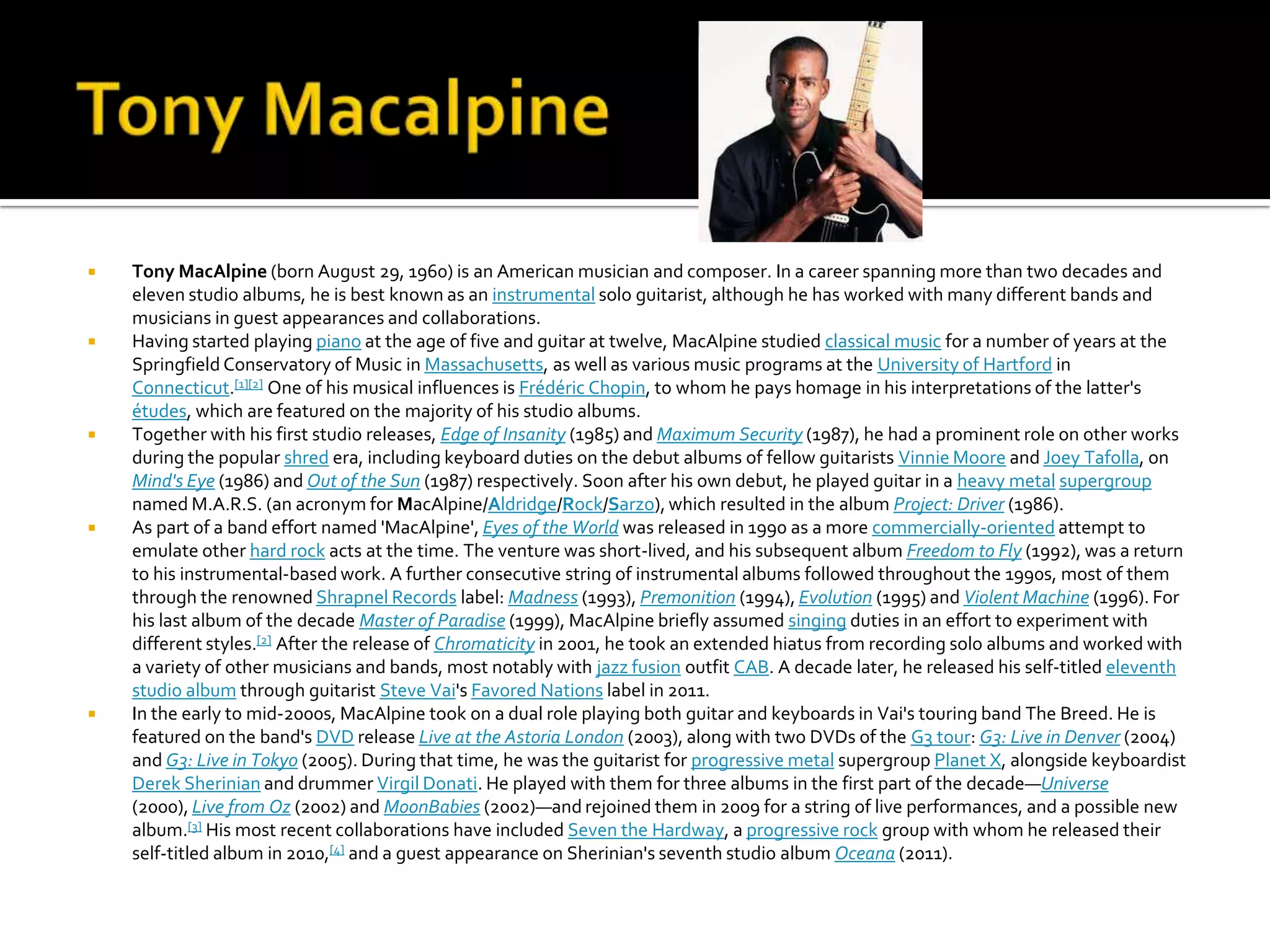    Tony MacAlpine (born August 29, 1960) is an American musician and composer. In a career spanning more than two decades and
    eleven studio albums, he is best known as an instrumental solo guitarist, although he has worked with many different bands and
    musicians in guest appearances and collaborations.
   Having started playing piano at the age of five and guitar at twelve, MacAlpine studied classical music for a number of years at the
    Springfield Conservatory of Music in Massachusetts, as well as various music programs at the University of Hartford in
    Connecticut.[1][2] One of his musical influences is Frédéric Chopin, to whom he pays homage in his interpretations of the latter's
    études, which are featured on the majority of his studio albums.
   Together with his first studio releases, Edge of Insanity (1985) and Maximum Security (1987), he had a prominent role on other works
    during the popular shred era, including keyboard duties on the debut albums of fellow guitarists Vinnie Moore and Joey Tafolla, on
    Mind's Eye (1986) and Out of the Sun (1987) respectively. Soon after his own debut, he played guitar in a heavy metal supergroup
    named M.A.R.S. (an acronym for MacAlpine/Aldridge/Rock/Sarzo), which resulted in the album Project: Driver (1986).
   As part of a band effort named 'MacAlpine', Eyes of the World was released in 1990 as a more commercially-oriented attempt to
    emulate other hard rock acts at the time. The venture was short-lived, and his subsequent album Freedom to Fly (1992), was a return
    to his instrumental-based work. A further consecutive string of instrumental albums followed throughout the 1990s, most of them
    through the renowned Shrapnel Records label: Madness (1993), Premonition (1994), Evolution (1995) and Violent Machine (1996). For
    his last album of the decade Master of Paradise (1999), MacAlpine briefly assumed singing duties in an effort to experiment with
    different styles.[2] After the release of Chromaticity in 2001, he took an extended hiatus from recording solo albums and worked with
    a variety of other musicians and bands, most notably with jazz fusion outfit CAB. A decade later, he released his self-titled eleventh
    studio album through guitarist Steve Vai's Favored Nations label in 2011.
   In the early to mid-2000s, MacAlpine took on a dual role playing both guitar and keyboards in Vai's touring band The Breed. He is
    featured on the band's DVD release Live at the Astoria London (2003), along with two DVDs of the G3 tour: G3: Live in Denver (2004)
    and G3: Live in Tokyo (2005). During that time, he was the guitarist for progressive metal supergroup Planet X, alongside keyboardist
    Derek Sherinian and drummer Virgil Donati. He played with them for three albums in the first part of the decade—Universe
    (2000), Live from Oz (2002) and MoonBabies (2002)—and rejoined them in 2009 for a string of live performances, and a possible new
    album.[3] His most recent collaborations have included Seven the Hardway, a progressive rock group with whom he released their
    self-titled album in 2010,[4] and a guest appearance on Sherinian's seventh studio album Oceana (2011).
 