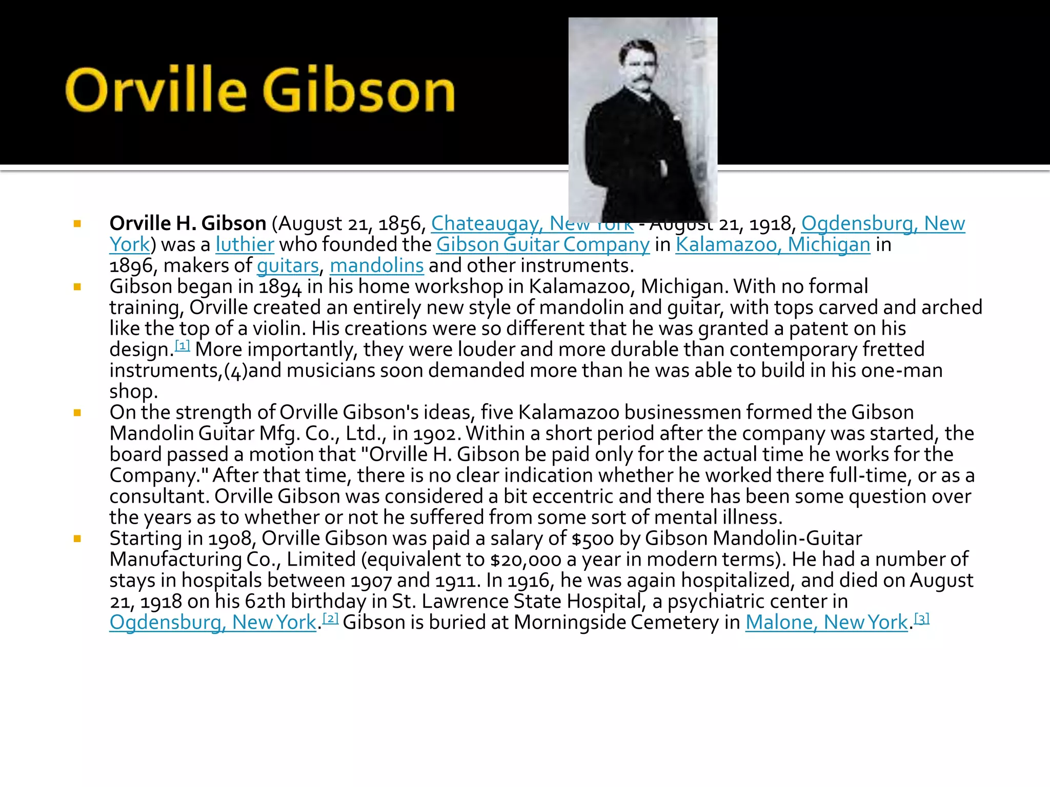    Orville H. Gibson (August 21, 1856, Chateaugay, New York - August 21, 1918, Ogdensburg, New
    York) was a luthier who founded the Gibson Guitar Company in Kalamazoo, Michigan in
    1896, makers of guitars, mandolins and other instruments.
   Gibson began in 1894 in his home workshop in Kalamazoo, Michigan. With no formal
    training, Orville created an entirely new style of mandolin and guitar, with tops carved and arched
    like the top of a violin. His creations were so different that he was granted a patent on his
    design.[1] More importantly, they were louder and more durable than contemporary fretted
    instruments,(4)and musicians soon demanded more than he was able to build in his one-man
    shop.
   On the strength of Orville Gibson's ideas, five Kalamazoo businessmen formed the Gibson
    Mandolin Guitar Mfg. Co., Ltd., in 1902. Within a short period after the company was started, the
    board passed a motion that "Orville H. Gibson be paid only for the actual time he works for the
    Company." After that time, there is no clear indication whether he worked there full-time, or as a
    consultant. Orville Gibson was considered a bit eccentric and there has been some question over
    the years as to whether or not he suffered from some sort of mental illness.
   Starting in 1908, Orville Gibson was paid a salary of $500 by Gibson Mandolin-Guitar
    Manufacturing Co., Limited (equivalent to $20,000 a year in modern terms). He had a number of
    stays in hospitals between 1907 and 1911. In 1916, he was again hospitalized, and died on August
    21, 1918 on his 62th birthday in St. Lawrence State Hospital, a psychiatric center in
    Ogdensburg, New York.[2] Gibson is buried at Morningside Cemetery in Malone, New York.[3]
 
