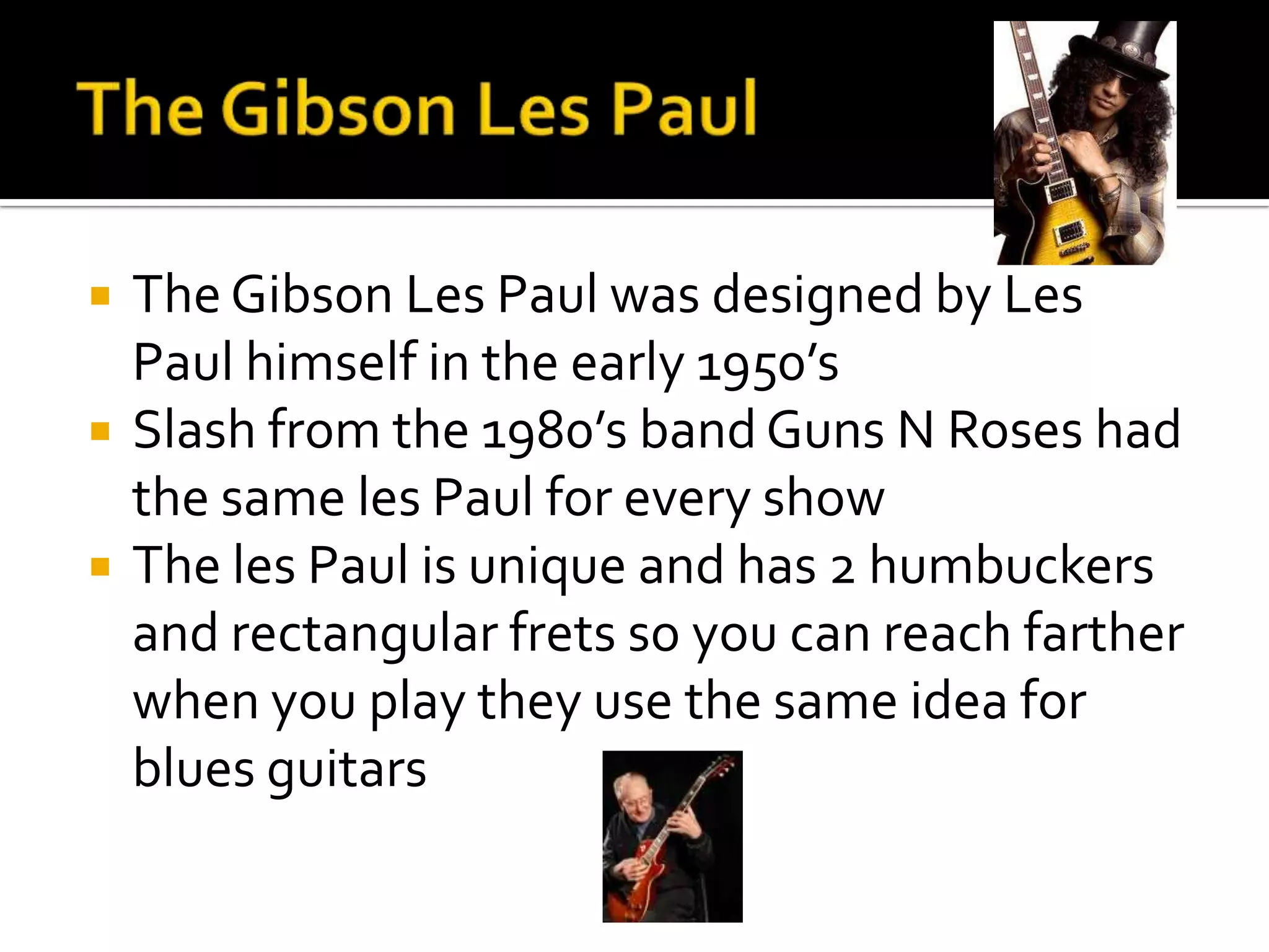   The Gibson Les Paul was designed by Les
    Paul himself in the early 1950’s
   Slash from the 1980’s band Guns N Roses had
    the same les Paul for every show
   The les Paul is unique and has 2 humbuckers
    and rectangular frets so you can reach farther
    when you play they use the same idea for
    blues guitars
 
