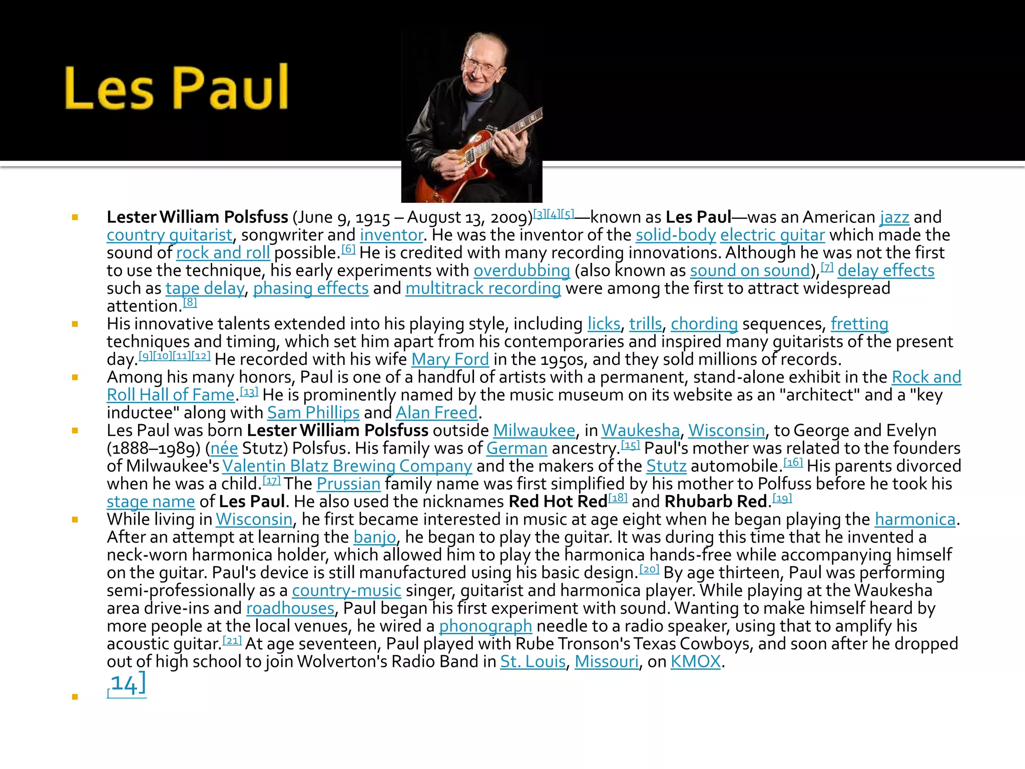    Lester William Polsfuss (June 9, 1915 – August 13, 2009)[3][4][5]—known as Les Paul—was an American jazz and
    country guitarist, songwriter and inventor. He was the inventor of the solid-body electric guitar which made the
    sound of rock and roll possible.[6] He is credited with many recording innovations. Although he was not the first
    to use the technique, his early experiments with overdubbing (also known as sound on sound),[7] delay effects
    such as tape delay, phasing effects and multitrack recording were among the first to attract widespread
    attention.[8]
   His innovative talents extended into his playing style, including licks, trills, chording sequences, fretting
    techniques and timing, which set him apart from his contemporaries and inspired many guitarists of the present
    day.[9][10][11][12] He recorded with his wife Mary Ford in the 1950s, and they sold millions of records.
   Among his many honors, Paul is one of a handful of artists with a permanent, stand-alone exhibit in the Rock and
    Roll Hall of Fame.[13] He is prominently named by the music museum on its website as an "architect" and a "key
    inductee" along with Sam Phillips and Alan Freed.
   Les Paul was born Lester William Polsfuss outside Milwaukee, in Waukesha, Wisconsin, to George and Evelyn
    (1888–1989) (née Stutz) Polsfus. His family was of German ancestry.[15] Paul's mother was related to the founders
    of Milwaukee's Valentin Blatz Brewing Company and the makers of the Stutz automobile.[16] His parents divorced
    when he was a child.[17] The Prussian family name was first simplified by his mother to Polfuss before he took his
    stage name of Les Paul. He also used the nicknames Red Hot Red[18] and Rhubarb Red.[19]
   While living in Wisconsin, he first became interested in music at age eight when he began playing the harmonica.
    After an attempt at learning the banjo, he began to play the guitar. It was during this time that he invented a
    neck-worn harmonica holder, which allowed him to play the harmonica hands-free while accompanying himself
    on the guitar. Paul's device is still manufactured using his basic design.[20] By age thirteen, Paul was performing
    semi-professionally as a country-music singer, guitarist and harmonica player. While playing at the Waukesha
    area drive-ins and roadhouses, Paul began his first experiment with sound. Wanting to make himself heard by
    more people at the local venues, he wired a phonograph needle to a radio speaker, using that to amplify his
    acoustic guitar.[21] At age seventeen, Paul played with Rube Tronson's Texas Cowboys, and soon after he dropped
    out of high school to join Wolverton's Radio Band in St. Louis, Missouri, on KMOX.
   [
        14]
 