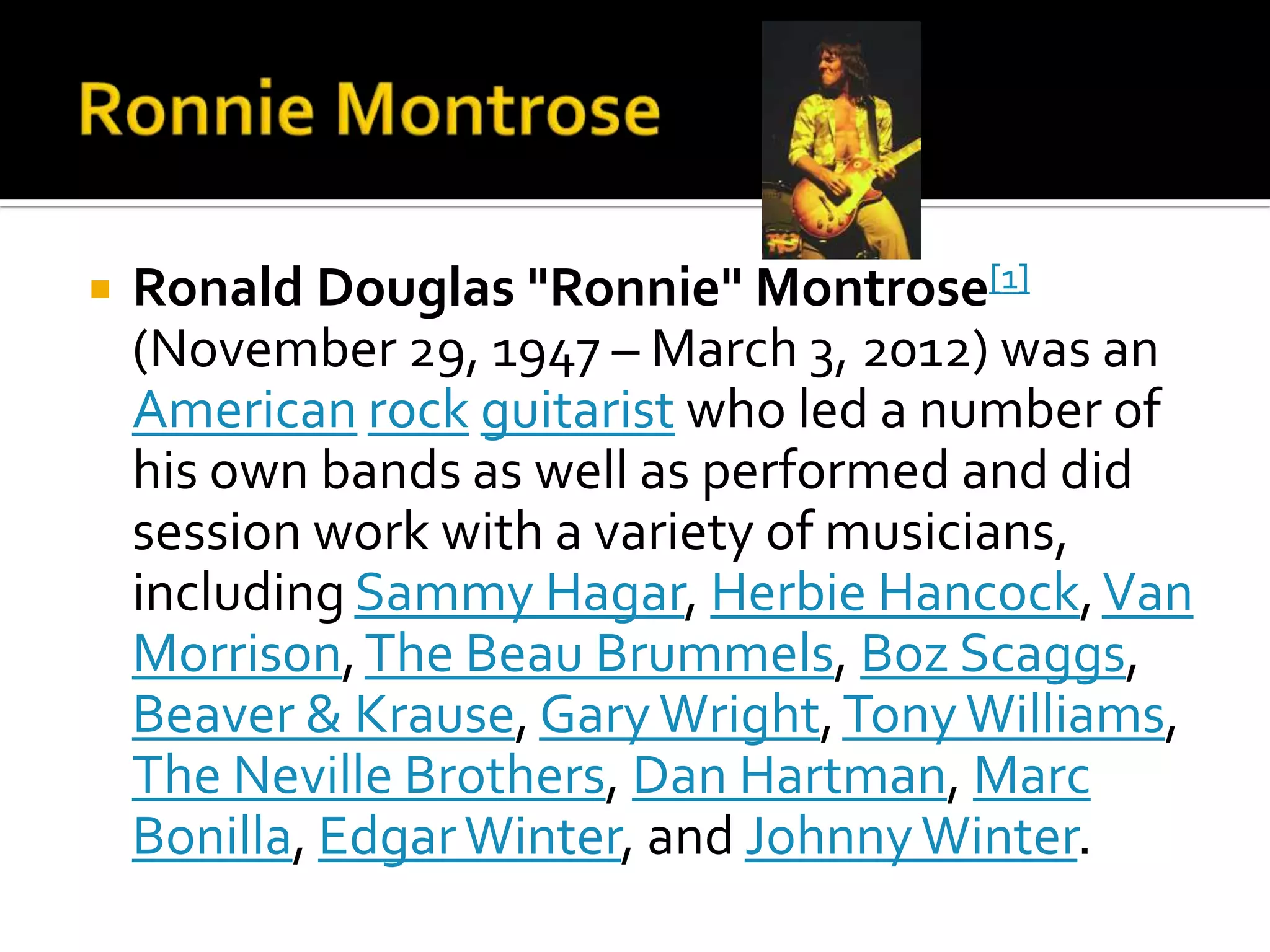    Ronald Douglas "Ronnie" Montrose[1]
    (November 29, 1947 – March 3, 2012) was an
    American rock guitarist who led a number of
    his own bands as well as performed and did
    session work with a variety of musicians,
    including Sammy Hagar, Herbie Hancock, Van
    Morrison, The Beau Brummels, Boz Scaggs,
    Beaver & Krause, Gary Wright, Tony Williams,
    The Neville Brothers, Dan Hartman, Marc
    Bonilla, Edgar Winter, and Johnny Winter.
 